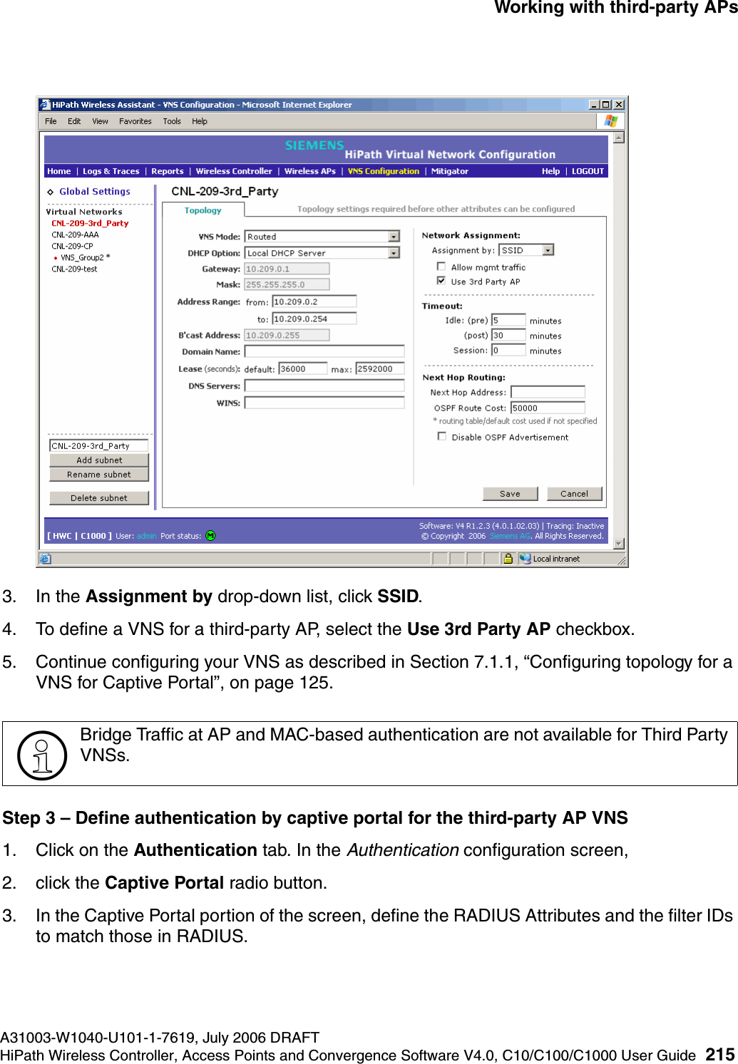 hwc_3rdpartyaps.fmA31003-W1040-U101-1-7619, July 2006 DRAFTHiPath Wireless Controller, Access Points and Convergence Software V4.0, C10/C100/C1000 User Guide 215        Working with third-party APs3. In the Assignment by drop-down list, click SSID. 4. To define a VNS for a third-party AP, select the Use 3rd Party AP checkbox.5. Continue configuring your VNS as described in Section 7.1.1, &ldquo;Configuring topology for a VNS for Captive Portal&rdquo;, on page 125.Step 3 &ndash; Define authentication by captive portal for the third-party AP VNS1. Click on the Authentication tab. In the Authentication configuration screen,2. click the Captive Portal radio button. 3. In the Captive Portal portion of the screen, define the RADIUS Attributes and the filter IDs to match those in RADIUS.>Bridge Traffic at AP and MAC-based authentication are not available for Third Party VNSs.