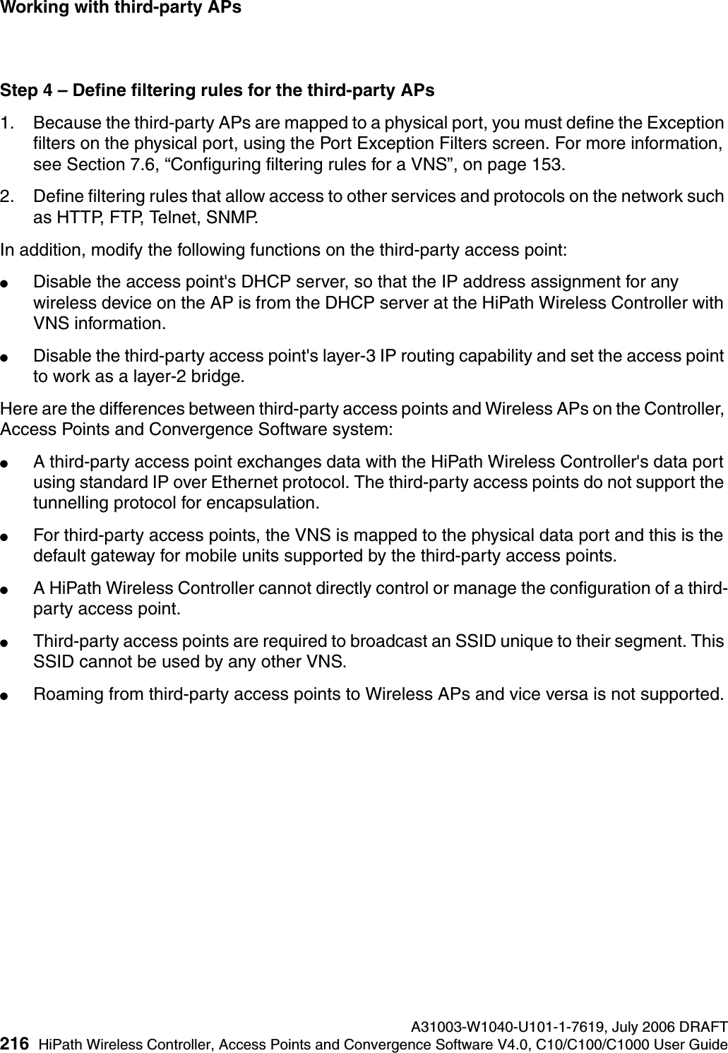 Working with third-party APs A31003-W1040-U101-1-7619, July 2006 DRAFT216 HiPath Wireless Controller, Access Points and Convergence Software V4.0, C10/C100/C1000 User Guide        hwc_3rdpartyaps.fmStep 4 &ndash; Define filtering rules for the third-party APs1. Because the third-party APs are mapped to a physical port, you must define the Exception filters on the physical port, using the Port Exception Filters screen. For more information, see Section 7.6, &ldquo;Configuring filtering rules for a VNS&rdquo;, on page 153.2. Define filtering rules that allow access to other services and protocols on the network such as HTTP, FTP, Telnet, SNMP.In addition, modify the following functions on the third-party access point:●Disable the access point's DHCP server, so that the IP address assignment for any wireless device on the AP is from the DHCP server at the HiPath Wireless Controller with VNS information.●Disable the third-party access point's layer-3 IP routing capability and set the access point to work as a layer-2 bridge.Here are the differences between third-party access points and Wireless APs on the Controller, Access Points and Convergence Software system:●A third-party access point exchanges data with the HiPath Wireless Controller's data port using standard IP over Ethernet protocol. The third-party access points do not support the tunnelling protocol for encapsulation.●For third-party access points, the VNS is mapped to the physical data port and this is the default gateway for mobile units supported by the third-party access points. ●A HiPath Wireless Controller cannot directly control or manage the configuration of a third-party access point.●Third-party access points are required to broadcast an SSID unique to their segment. This SSID cannot be used by any other VNS.●Roaming from third-party access points to Wireless APs and vice versa is not supported.