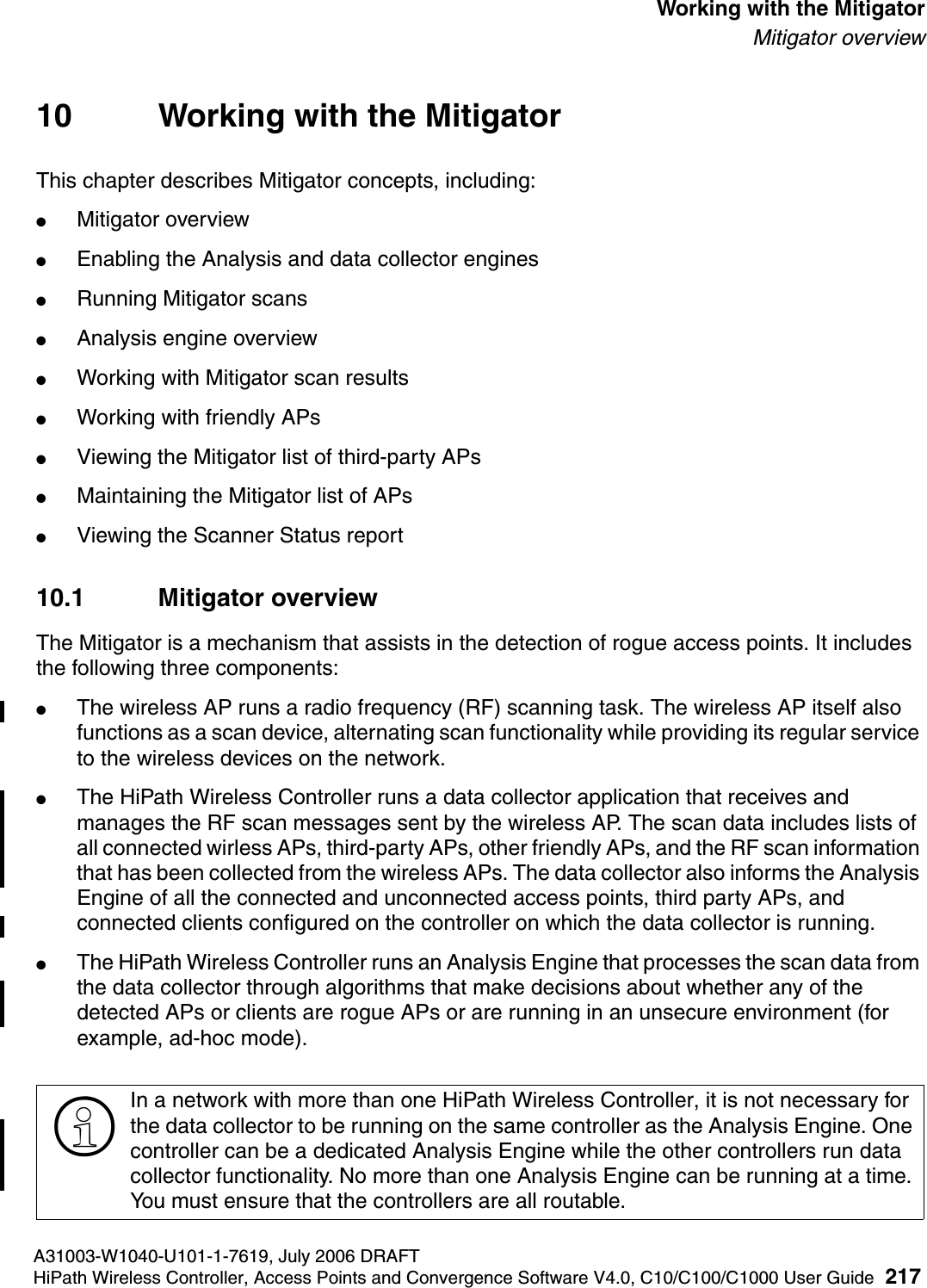 hwc_mitigator.fmA31003-W1040-U101-1-7619, July 2006 DRAFTHiPath Wireless Controller, Access Points and Convergence Software V4.0, C10/C100/C1000 User Guide 217        Working with the MitigatorMitigator overview10 Working with the MitigatorThis chapter describes Mitigator concepts, including:●Mitigator overview●Enabling the Analysis and data collector engines●Running Mitigator scans●Analysis engine overview●Working with Mitigator scan results●Working with friendly APs●Viewing the Mitigator list of third-party APs●Maintaining the Mitigator list of APs●Viewing the Scanner Status report10.1 Mitigator overviewThe Mitigator is a mechanism that assists in the detection of rogue access points. It includes the following three components:●The wireless AP runs a radio frequency (RF) scanning task. The wireless AP itself also functions as a scan device, alternating scan functionality while providing its regular service to the wireless devices on the network.●The HiPath Wireless Controller runs a data collector application that receives and manages the RF scan messages sent by the wireless AP. The scan data includes lists of all connected wirless APs, third-party APs, other friendly APs, and the RF scan information that has been collected from the wireless APs. The data collector also informs the Analysis Engine of all the connected and unconnected access points, third party APs, and connected clients configured on the controller on which the data collector is running.●The HiPath Wireless Controller runs an Analysis Engine that processes the scan data from the data collector through algorithms that make decisions about whether any of the detected APs or clients are rogue APs or are running in an unsecure environment (for example, ad-hoc mode).>In a network with more than one HiPath Wireless Controller, it is not necessary for the data collector to be running on the same controller as the Analysis Engine. One controller can be a dedicated Analysis Engine while the other controllers run data collector functionality. No more than one Analysis Engine can be running at a time. You must ensure that the controllers are all routable.