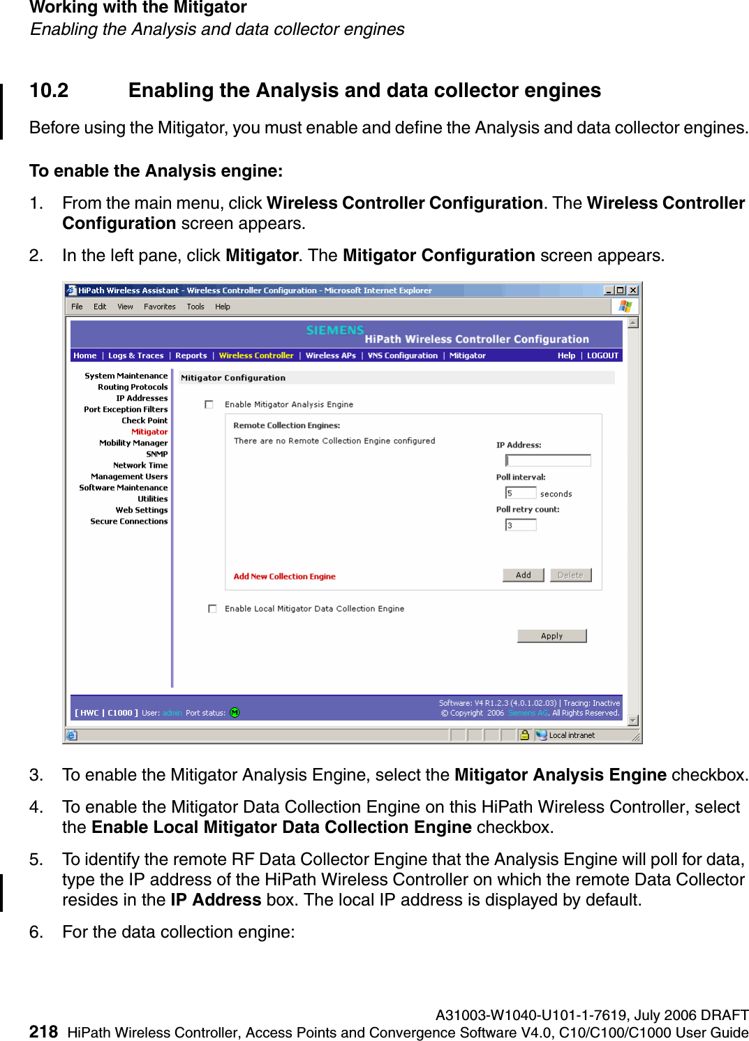 Working with the Mitigator A31003-W1040-U101-1-7619, July 2006 DRAFT218 HiPath Wireless Controller, Access Points and Convergence Software V4.0, C10/C100/C1000 User Guide        hwc_mitigator.fmEnabling the Analysis and data collector engines10.2 Enabling the Analysis and data collector enginesBefore using the Mitigator, you must enable and define the Analysis and data collector engines.To enable the Analysis engine:1. From the main menu, click Wireless Controller Configuration. The Wireless Controller Configuration screen appears. 2. In the left pane, click Mitigator. The Mitigator Configuration screen appears.3. To enable the Mitigator Analysis Engine, select the Mitigator Analysis Engine checkbox.4. To enable the Mitigator Data Collection Engine on this HiPath Wireless Controller, select the Enable Local Mitigator Data Collection Engine checkbox.5. To identify the remote RF Data Collector Engine that the Analysis Engine will poll for data, type the IP address of the HiPath Wireless Controller on which the remote Data Collector resides in the IP Address box. The local IP address is displayed by default.6. For the data collection engine: 