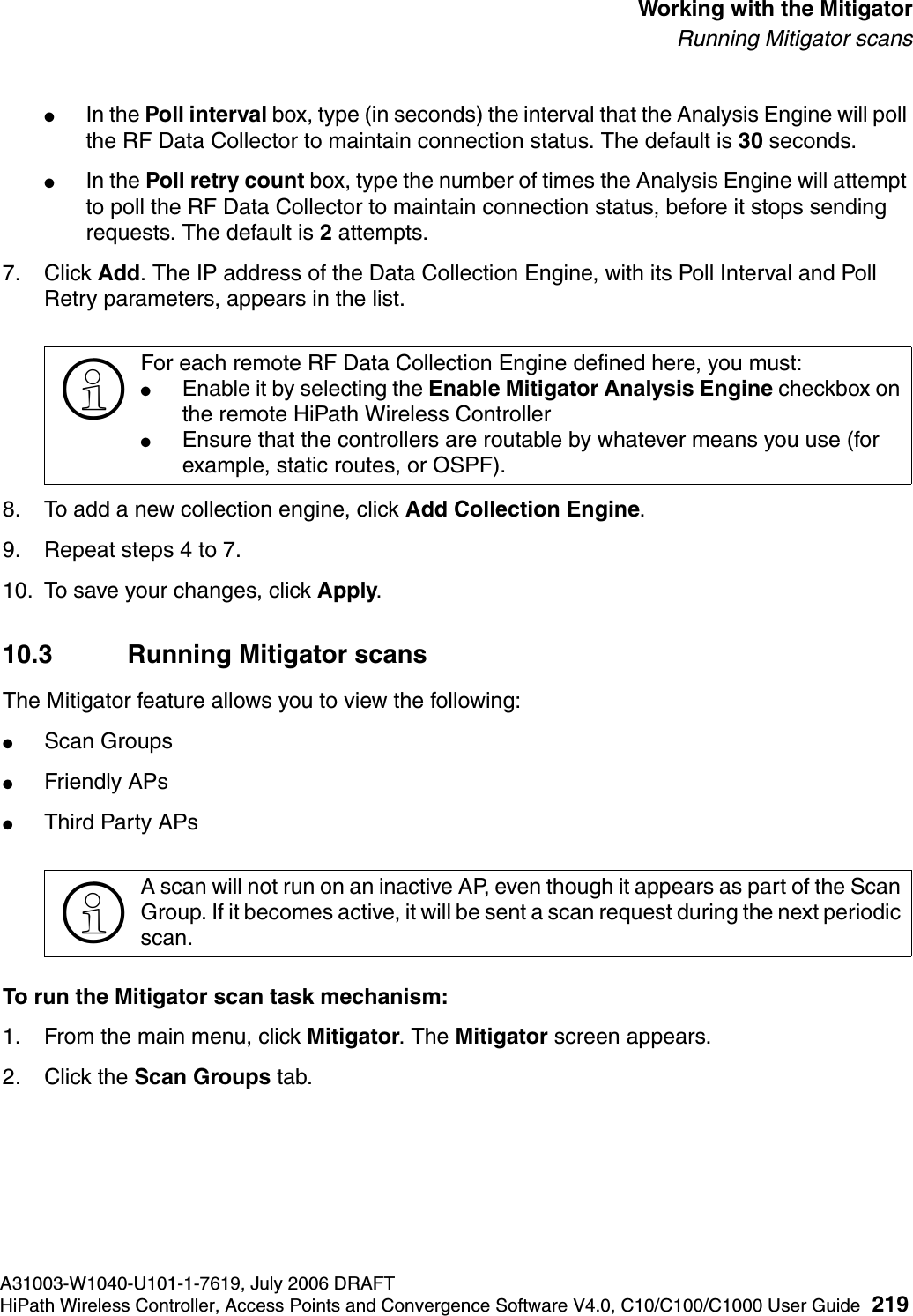 hwc_mitigator.fmA31003-W1040-U101-1-7619, July 2006 DRAFTHiPath Wireless Controller, Access Points and Convergence Software V4.0, C10/C100/C1000 User Guide 219        Working with the MitigatorRunning Mitigator scans●In the Poll interval box, type (in seconds) the interval that the Analysis Engine will poll the RF Data Collector to maintain connection status. The default is 30 seconds. ●In the Poll retry count box, type the number of times the Analysis Engine will attempt to poll the RF Data Collector to maintain connection status, before it stops sending requests. The default is 2 attempts.7. Click Add. The IP address of the Data Collection Engine, with its Poll Interval and Poll Retry parameters, appears in the list.8. To add a new collection engine, click Add Collection Engine. 9. Repeat steps 4 to 7.10. To save your changes, click Apply.10.3 Running Mitigator scansThe Mitigator feature allows you to view the following:●Scan Groups●Friendly APs●Third Party APsTo run the Mitigator scan task mechanism:1. From the main menu, click Mitigator. The Mitigator screen appears.2. Click the Scan Groups tab.>For each remote RF Data Collection Engine defined here, you must:●Enable it by selecting the Enable Mitigator Analysis Engine checkbox on the remote HiPath Wireless Controller●Ensure that the controllers are routable by whatever means you use (for example, static routes, or OSPF).>A scan will not run on an inactive AP, even though it appears as part of the Scan Group. If it becomes active, it will be sent a scan request during the next periodic scan.