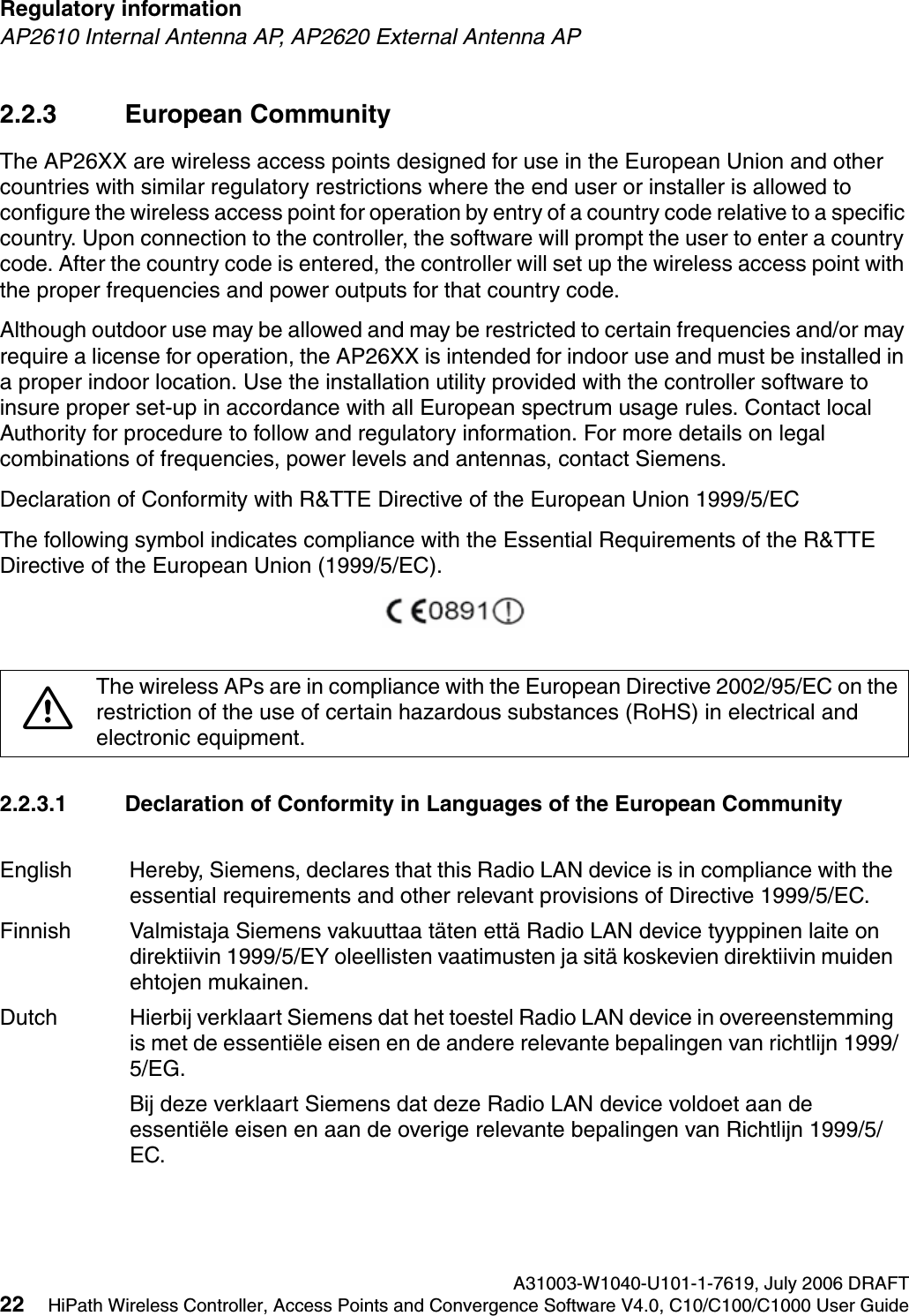 Regulatory information A31003-W1040-U101-1-7619, July 2006 DRAFT22 HiPath Wireless Controller, Access Points and Convergence Software V4.0, C10/C100/C1000 User Guide        hwc_regulatory_information.fmAP2610 Internal Antenna AP, AP2620 External Antenna AP2.2.3 European CommunityThe AP26XX are wireless access points designed for use in the European Union and other countries with similar regulatory restrictions where the end user or installer is allowed to configure the wireless access point for operation by entry of a country code relative to a specific country. Upon connection to the controller, the software will prompt the user to enter a country code. After the country code is entered, the controller will set up the wireless access point with the proper frequencies and power outputs for that country code.Although outdoor use may be allowed and may be restricted to certain frequencies and/or may require a license for operation, the AP26XX is intended for indoor use and must be installed in a proper indoor location. Use the installation utility provided with the controller software to insure proper set-up in accordance with all European spectrum usage rules. Contact local Authority for procedure to follow and regulatory information. For more details on legal combinations of frequencies, power levels and antennas, contact Siemens.Declaration of Conformity with R&amp;TTE Directive of the European Union 1999/5/ECThe following symbol indicates compliance with the Essential Requirements of the R&amp;TTE Directive of the European Union (1999/5/EC). 2.2.3.1 Declaration of Conformity in Languages of the European Community7The wireless APs are in compliance with the European Directive 2002/95/EC on the restriction of the use of certain hazardous substances (RoHS) in electrical and electronic equipment. English Hereby, Siemens, declares that this Radio LAN device is in compliance with the essential requirements and other relevant provisions of Directive 1999/5/EC.Finnish Valmistaja Siemens vakuuttaa t&auml;ten ett&auml; Radio LAN device tyyppinen laite on direktiivin 1999/5/EY oleellisten vaatimusten ja sit&auml; koskevien direktiivin muiden ehtojen mukainen.Dutch Hierbij verklaart Siemens dat het toestel Radio LAN device in overeenstemming is met de essenti&euml;le eisen en de andere relevante bepalingen van richtlijn 1999/5/EG. Bij deze verklaart Siemens dat deze Radio LAN device voldoet aan de essenti&euml;le eisen en aan de overige relevante bepalingen van Richtlijn 1999/5/EC.