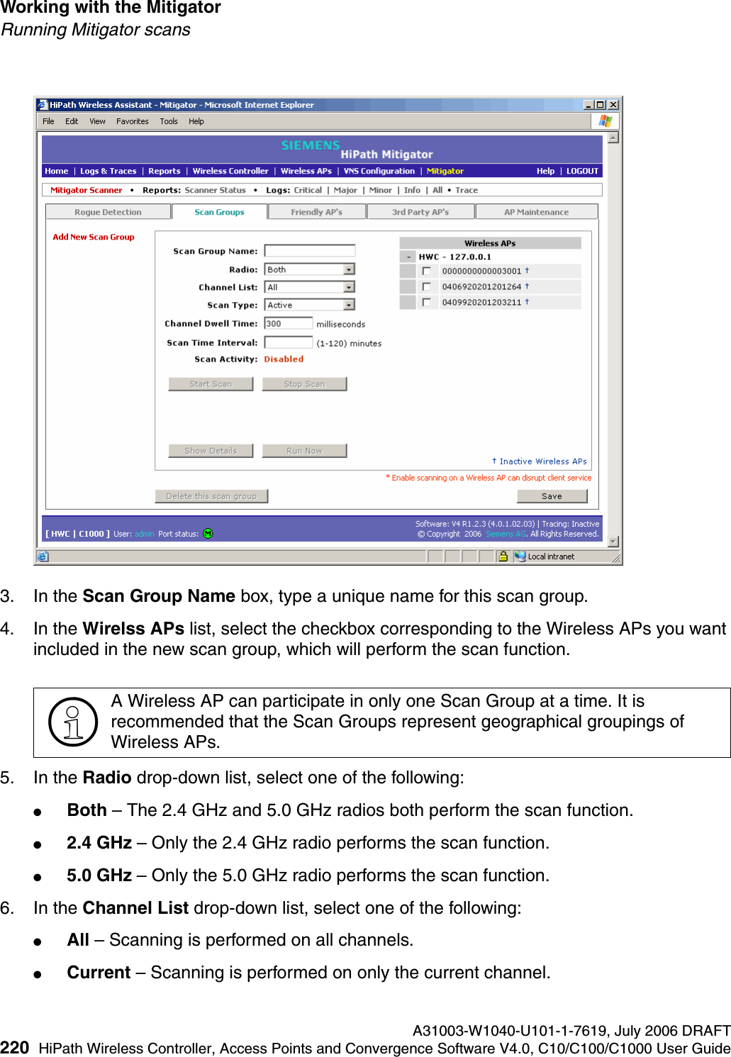 Working with the Mitigator A31003-W1040-U101-1-7619, July 2006 DRAFT220 HiPath Wireless Controller, Access Points and Convergence Software V4.0, C10/C100/C1000 User Guide        hwc_mitigator.fmRunning Mitigator scans3. In the Scan Group Name box, type a unique name for this scan group.4. In the Wirelss APs list, select the checkbox corresponding to the Wireless APs you want included in the new scan group, which will perform the scan function.5. In the Radio drop-down list, select one of the following:●Both &ndash; The 2.4 GHz and 5.0 GHz radios both perform the scan function.●2.4 GHz &ndash; Only the 2.4 GHz radio performs the scan function.●5.0 GHz &ndash; Only the 5.0 GHz radio performs the scan function.6. In the Channel List drop-down list, select one of the following:●All &ndash; Scanning is performed on all channels.●Current &ndash; Scanning is performed on only the current channel.>A Wireless AP can participate in only one Scan Group at a time. It is recommended that the Scan Groups represent geographical groupings of Wireless APs.