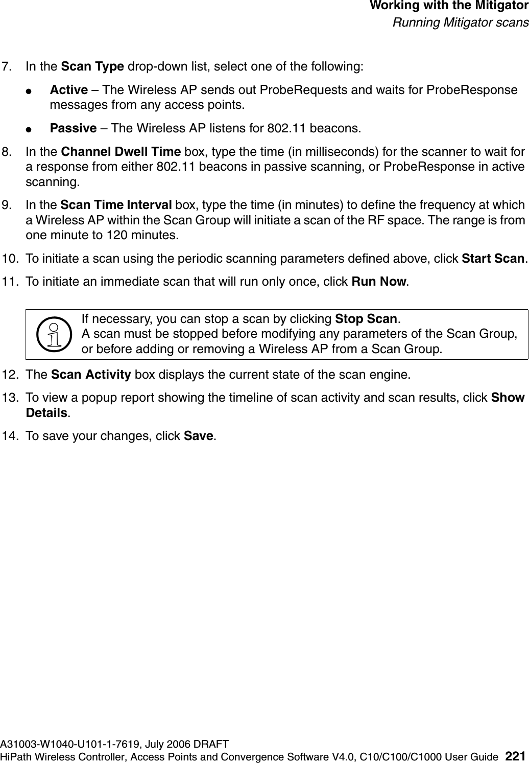 hwc_mitigator.fmA31003-W1040-U101-1-7619, July 2006 DRAFTHiPath Wireless Controller, Access Points and Convergence Software V4.0, C10/C100/C1000 User Guide 221        Working with the MitigatorRunning Mitigator scans7. In the Scan Type drop-down list, select one of the following:●Active &ndash; The Wireless AP sends out ProbeRequests and waits for ProbeResponse messages from any access points.●Passive &ndash; The Wireless AP listens for 802.11 beacons.8. In the Channel Dwell Time box, type the time (in milliseconds) for the scanner to wait for a response from either 802.11 beacons in passive scanning, or ProbeResponse in active scanning.9. In the Scan Time Interval box, type the time (in minutes) to define the frequency at which a Wireless AP within the Scan Group will initiate a scan of the RF space. The range is from one minute to 120 minutes.10. To initiate a scan using the periodic scanning parameters defined above, click Start Scan.11. To initiate an immediate scan that will run only once, click Run Now.12. The Scan Activity box displays the current state of the scan engine.13. To view a popup report showing the timeline of scan activity and scan results, click Show Details.14. To save your changes, click Save.>If necessary, you can stop a scan by clicking Stop Scan. A scan must be stopped before modifying any parameters of the Scan Group, or before adding or removing a Wireless AP from a Scan Group.