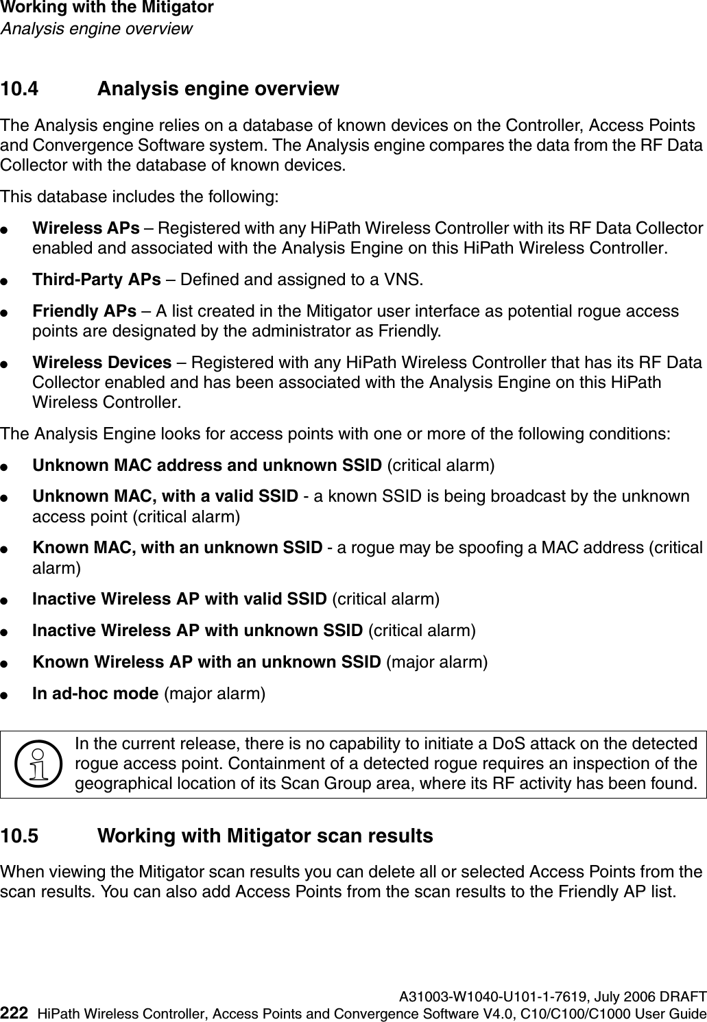 Working with the Mitigator A31003-W1040-U101-1-7619, July 2006 DRAFT222 HiPath Wireless Controller, Access Points and Convergence Software V4.0, C10/C100/C1000 User Guide        hwc_mitigator.fmAnalysis engine overview10.4 Analysis engine overviewThe Analysis engine relies on a database of known devices on the Controller, Access Points and Convergence Software system. The Analysis engine compares the data from the RF Data Collector with the database of known devices.This database includes the following:●Wireless APs &ndash; Registered with any HiPath Wireless Controller with its RF Data Collector enabled and associated with the Analysis Engine on this HiPath Wireless Controller.●Third-Party APs &ndash; Defined and assigned to a VNS.●Friendly APs &ndash; A list created in the Mitigator user interface as potential rogue access points are designated by the administrator as Friendly.●Wireless Devices &ndash; Registered with any HiPath Wireless Controller that has its RF Data Collector enabled and has been associated with the Analysis Engine on this HiPath Wireless Controller.The Analysis Engine looks for access points with one or more of the following conditions:●Unknown MAC address and unknown SSID (critical alarm)●Unknown MAC, with a valid SSID - a known SSID is being broadcast by the unknown access point (critical alarm)●Known MAC, with an unknown SSID - a rogue may be spoofing a MAC address (critical alarm)●Inactive Wireless AP with valid SSID (critical alarm)●Inactive Wireless AP with unknown SSID (critical alarm)●Known Wireless AP with an unknown SSID (major alarm)●In ad-hoc mode (major alarm)10.5 Working with Mitigator scan resultsWhen viewing the Mitigator scan results you can delete all or selected Access Points from the scan results. You can also add Access Points from the scan results to the Friendly AP list.>In the current release, there is no capability to initiate a DoS attack on the detected rogue access point. Containment of a detected rogue requires an inspection of the geographical location of its Scan Group area, where its RF activity has been found. 
