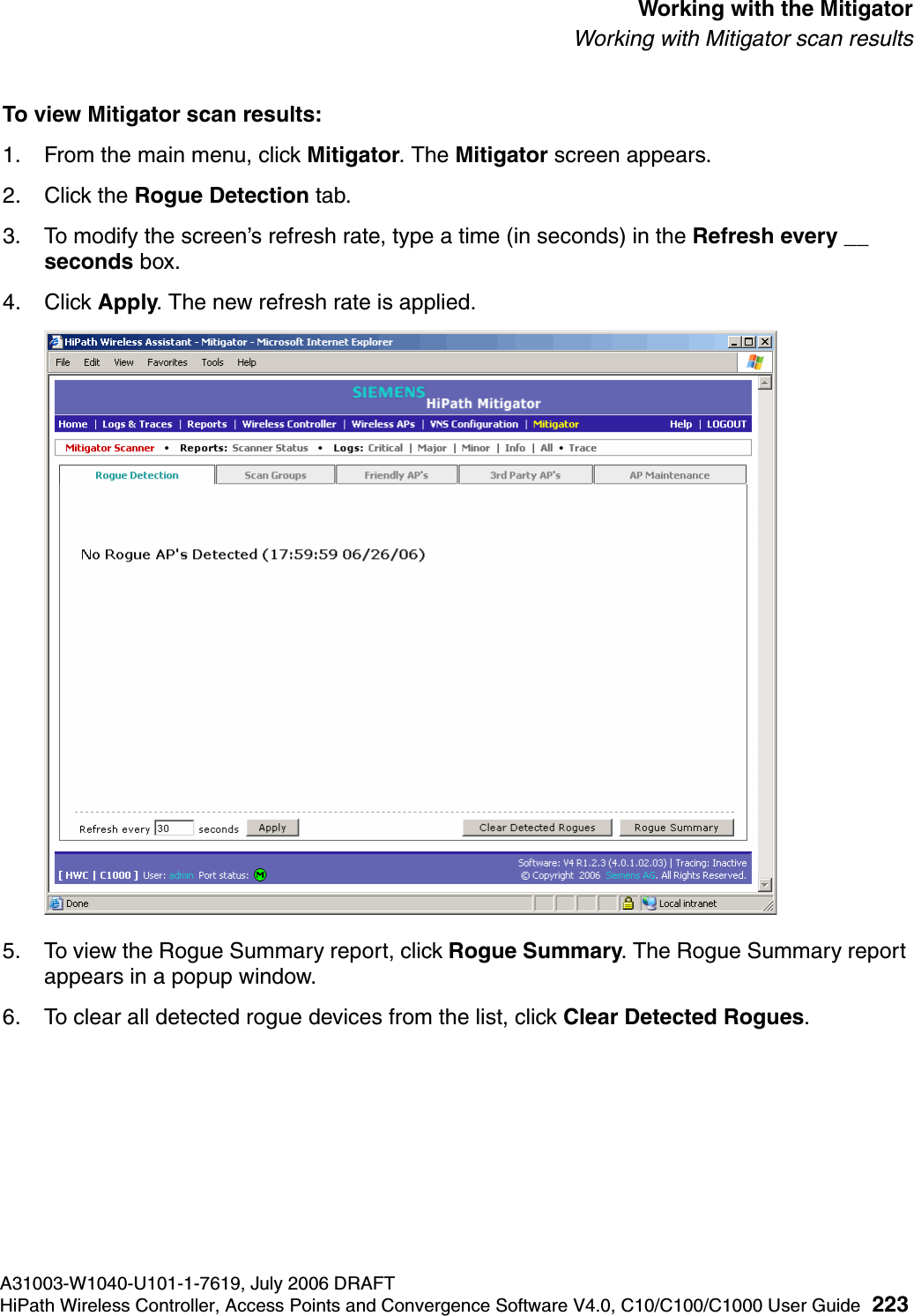 hwc_mitigator.fmA31003-W1040-U101-1-7619, July 2006 DRAFTHiPath Wireless Controller, Access Points and Convergence Software V4.0, C10/C100/C1000 User Guide 223        Working with the MitigatorWorking with Mitigator scan resultsTo view Mitigator scan results:1. From the main menu, click Mitigator. The Mitigator screen appears.2. Click the Rogue Detection tab. 3. To modify the screen&rsquo;s refresh rate, type a time (in seconds) in the Refresh every __ seconds box. 4. Click Apply. The new refresh rate is applied.5. To view the Rogue Summary report, click Rogue Summary. The Rogue Summary report appears in a popup window.6. To clear all detected rogue devices from the list, click Clear Detected Rogues.