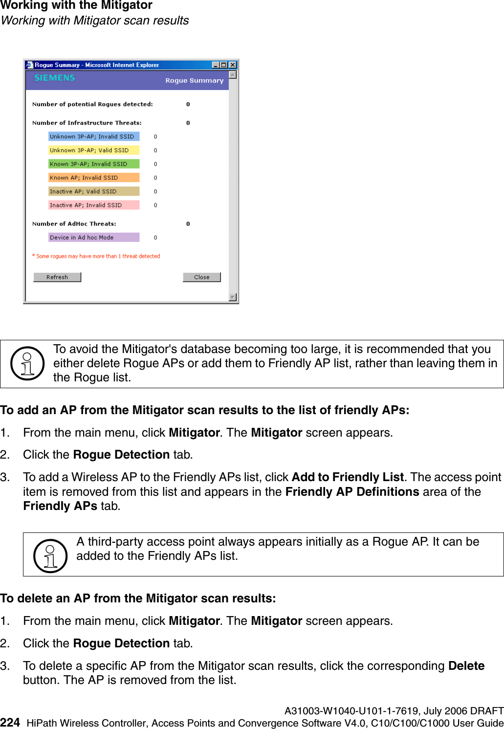 Working with the Mitigator A31003-W1040-U101-1-7619, July 2006 DRAFT224 HiPath Wireless Controller, Access Points and Convergence Software V4.0, C10/C100/C1000 User Guide        hwc_mitigator.fmWorking with Mitigator scan resultsTo add an AP from the Mitigator scan results to the list of friendly APs:1. From the main menu, click Mitigator. The Mitigator screen appears.2. Click the Rogue Detection tab. 3. To add a Wireless AP to the Friendly APs list, click Add to Friendly List. The access point item is removed from this list and appears in the Friendly AP Definitions area of the Friendly APs tab.To delete an AP from the Mitigator scan results:1. From the main menu, click Mitigator. The Mitigator screen appears.2. Click the Rogue Detection tab. 3. To delete a specific AP from the Mitigator scan results, click the corresponding Delete button. The AP is removed from the list.>To avoid the Mitigator's database becoming too large, it is recommended that you either delete Rogue APs or add them to Friendly AP list, rather than leaving them in the Rogue list.>A third-party access point always appears initially as a Rogue AP. It can be added to the Friendly APs list.