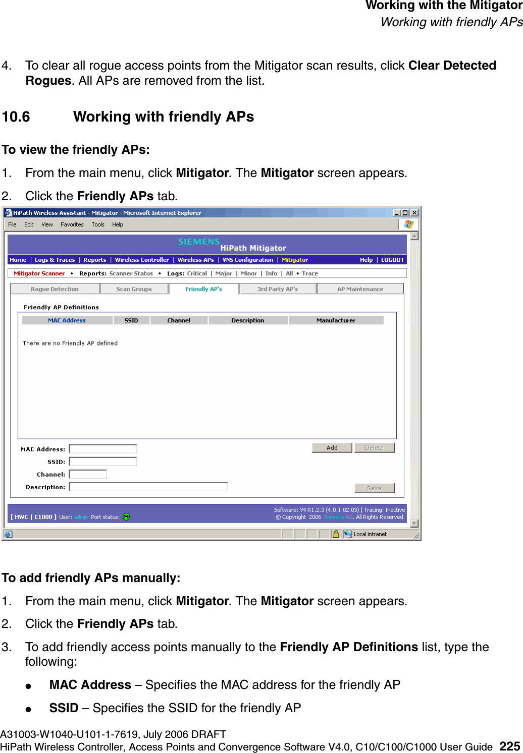 hwc_mitigator.fmA31003-W1040-U101-1-7619, July 2006 DRAFTHiPath Wireless Controller, Access Points and Convergence Software V4.0, C10/C100/C1000 User Guide 225        Working with the MitigatorWorking with friendly APs4. To clear all rogue access points from the Mitigator scan results, click Clear Detected Rogues. All APs are removed from the list.10.6 Working with friendly APsTo view the friendly APs: 1. From the main menu, click Mitigator. The Mitigator screen appears.2. Click the Friendly APs tab. To add friendly APs manually:1. From the main menu, click Mitigator. The Mitigator screen appears.2. Click the Friendly APs tab. 3. To add friendly access points manually to the Friendly AP Definitions list, type the following:●MAC Address &ndash; Specifies the MAC address for the friendly AP●SSID &ndash; Specifies the SSID for the friendly AP