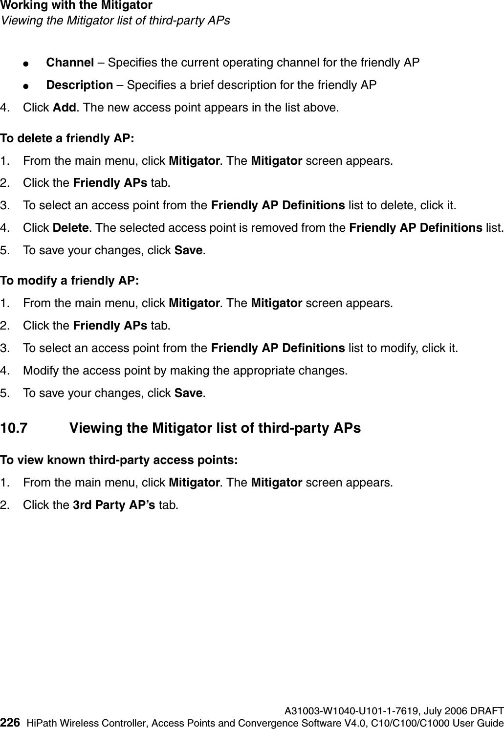 Working with the Mitigator A31003-W1040-U101-1-7619, July 2006 DRAFT226 HiPath Wireless Controller, Access Points and Convergence Software V4.0, C10/C100/C1000 User Guide        hwc_mitigator.fmViewing the Mitigator list of third-party APs●Channel &ndash; Specifies the current operating channel for the friendly AP●Description &ndash; Specifies a brief description for the friendly AP4. Click Add. The new access point appears in the list above.To delete a friendly AP:1. From the main menu, click Mitigator. The Mitigator screen appears.2. Click the Friendly APs tab.3. To select an access point from the Friendly AP Definitions list to delete, click it.4. Click Delete. The selected access point is removed from the Friendly AP Definitions list.5. To save your changes, click Save.To modify a friendly AP:1. From the main menu, click Mitigator. The Mitigator screen appears.2. Click the Friendly APs tab. 3. To select an access point from the Friendly AP Definitions list to modify, click it.4. Modify the access point by making the appropriate changes.5. To save your changes, click Save.10.7 Viewing the Mitigator list of third-party APsTo view known third-party access points:1. From the main menu, click Mitigator. The Mitigator screen appears.2. Click the 3rd Party AP&rsquo;s tab. 