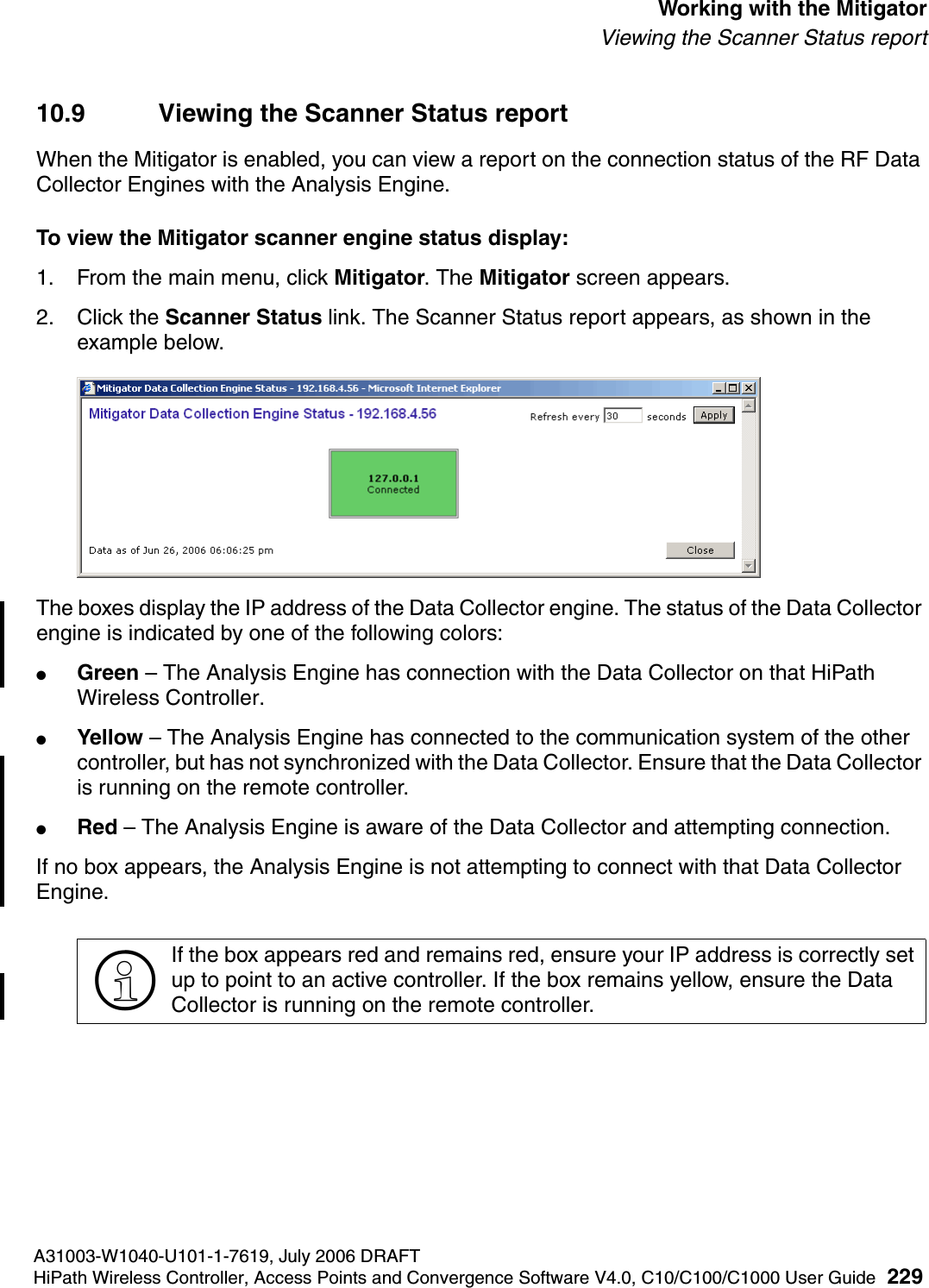hwc_mitigator.fmA31003-W1040-U101-1-7619, July 2006 DRAFTHiPath Wireless Controller, Access Points and Convergence Software V4.0, C10/C100/C1000 User Guide 229        Working with the MitigatorViewing the Scanner Status report10.9 Viewing the Scanner Status reportWhen the Mitigator is enabled, you can view a report on the connection status of the RF Data Collector Engines with the Analysis Engine. To view the Mitigator scanner engine status display:1. From the main menu, click Mitigator. The Mitigator screen appears.2. Click the Scanner Status link. The Scanner Status report appears, as shown in the example below.The boxes display the IP address of the Data Collector engine. The status of the Data Collector engine is indicated by one of the following colors:●Green &ndash; The Analysis Engine has connection with the Data Collector on that HiPath Wireless Controller.●Yellow &ndash; The Analysis Engine has connected to the communication system of the other controller, but has not synchronized with the Data Collector. Ensure that the Data Collector is running on the remote controller.●Red &ndash; The Analysis Engine is aware of the Data Collector and attempting connection.If no box appears, the Analysis Engine is not attempting to connect with that Data Collector Engine.>If the box appears red and remains red, ensure your IP address is correctly set up to point to an active controller. If the box remains yellow, ensure the Data Collector is running on the remote controller.