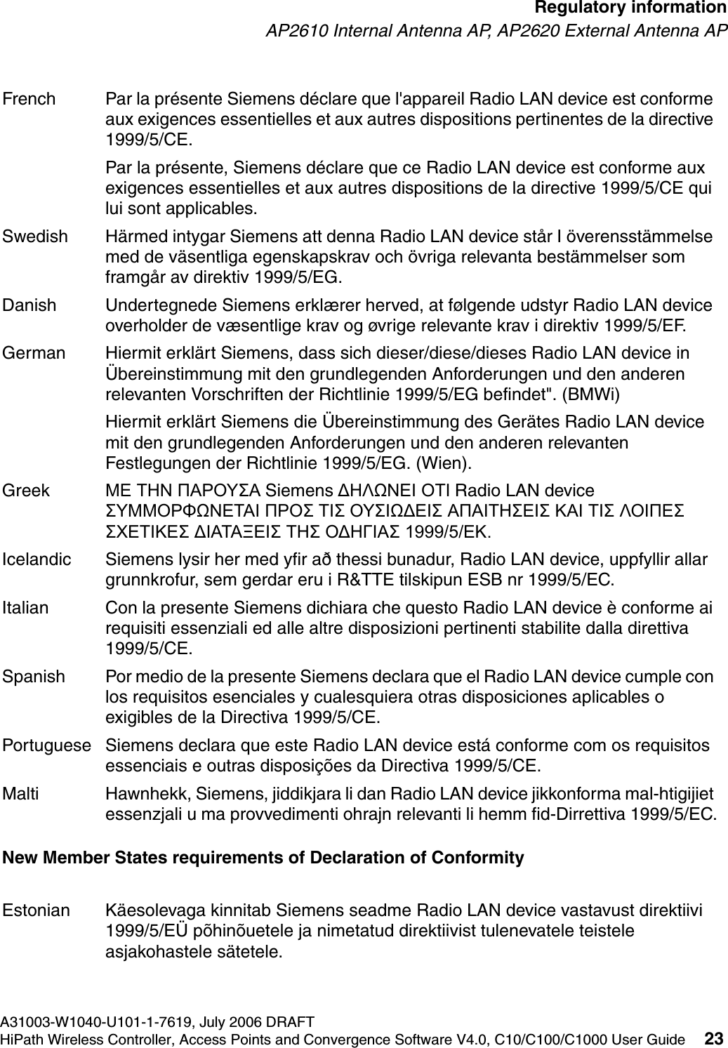 hwc_regulatory_information.fmA31003-W1040-U101-1-7619, July 2006 DRAFTHiPath Wireless Controller, Access Points and Convergence Software V4.0, C10/C100/C1000 User Guide 23        Regulatory informationAP2610 Internal Antenna AP, AP2620 External Antenna APNew Member States requirements of Declaration of ConformityFrench Par la pr&eacute;sente Siemens d&eacute;clare que l'appareil Radio LAN device est conforme aux exigences essentielles et aux autres dispositions pertinentes de la directive 1999/5/CE. Par la pr&eacute;sente, Siemens d&eacute;clare que ce Radio LAN device est conforme aux exigences essentielles et aux autres dispositions de la directive 1999/5/CE qui lui sont applicables.Swedish H&auml;rmed intygar Siemens att denna Radio LAN device st&aring;r I &ouml;verensst&auml;mmelse med de v&auml;sentliga egenskapskrav och &ouml;vriga relevanta best&auml;mmelser som framg&aring;r av direktiv 1999/5/EG. Danish Undertegnede Siemens erkl&aelig;rer herved, at f&oslash;lgende udstyr Radio LAN device overholder de v&aelig;sentlige krav og &oslash;vrige relevante krav i direktiv 1999/5/EF.German Hiermit erkl&auml;rt Siemens, dass sich dieser/diese/dieses Radio LAN device in &Uuml;bereinstimmung mit den grundlegenden Anforderungen und den anderen relevanten Vorschriften der Richtlinie 1999/5/EG befindet". (BMWi)Hiermit erkl&auml;rt Siemens die &Uuml;bereinstimmung des Ger&auml;tes Radio LAN device mit den grundlegenden Anforderungen und den anderen relevanten Festlegungen der Richtlinie 1999/5/EG. (Wien).Greek &Mu;&Epsilon; &Tau;&Eta;&Nu; &Pi;&Alpha;&Rho;&Omicron;&Upsilon;&Sigma;&Alpha; Siemens &Delta;&Eta;&Lambda;Ω&Nu;&Epsilon;&Iota; &Omicron;&Tau;&Iota; Radio LAN device &Sigma;&Upsilon;&Mu;&Mu;&Omicron;&Rho;&Phi;Ω&Nu;&Epsilon;&Tau;&Alpha;&Iota; &Pi;&Rho;&Omicron;&Sigma; &Tau;&Iota;&Sigma; &Omicron;&Upsilon;&Sigma;&Iota;Ω&Delta;&Epsilon;&Iota;&Sigma; &Alpha;&Pi;&Alpha;&Iota;&Tau;&Eta;&Sigma;&Epsilon;&Iota;&Sigma; &Kappa;&Alpha;&Iota; &Tau;&Iota;&Sigma; &Lambda;&Omicron;&Iota;&Pi;&Epsilon;&Sigma; &Sigma;&Chi;&Epsilon;&Tau;&Iota;&Kappa;&Epsilon;&Sigma; &Delta;&Iota;&Alpha;&Tau;&Alpha;&Xi;&Epsilon;&Iota;&Sigma; &Tau;&Eta;&Sigma; &Omicron;&Delta;&Eta;&Gamma;&Iota;&Alpha;&Sigma; 1999/5/&Epsilon;&Kappa;.Icelandic Siemens lysir her med yfir a&eth; thessi bunadur, Radio LAN device, uppfyllir allar grunnkrofur, sem gerdar eru i R&amp;TTE tilskipun ESB nr 1999/5/EC.Italian Con la presente Siemens dichiara che questo Radio LAN device &egrave; conforme ai requisiti essenziali ed alle altre disposizioni pertinenti stabilite dalla direttiva 1999/5/CE.Spanish Por medio de la presente Siemens declara que el Radio LAN device cumple con los requisitos esenciales y cualesquiera otras disposiciones aplicables o exigibles de la Directiva 1999/5/CE.Portuguese Siemens declara que este Radio LAN device est&aacute; conforme com os requisitos essenciais e outras disposi&ccedil;&otilde;es da Directiva 1999/5/CE. Malti Hawnhekk, Siemens, jiddikjara li dan Radio LAN device jikkonforma mal-htigijiet essenzjali u ma provvedimenti ohrajn relevanti li hemm fid-Dirrettiva 1999/5/EC.Estonian K&auml;esolevaga kinnitab Siemens seadme Radio LAN device vastavust direktiivi 1999/5/E&Uuml; p&otilde;hin&otilde;uetele ja nimetatud direktiivist tulenevatele teistele asjakohastele s&auml;tetele.