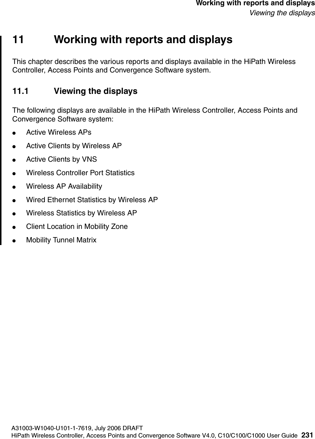 hwc_reports.fmA31003-W1040-U101-1-7619, July 2006 DRAFTHiPath Wireless Controller, Access Points and Convergence Software V4.0, C10/C100/C1000 User Guide 231        Working with reports and displaysViewing the displays11 Working with reports and displaysThis chapter describes the various reports and displays available in the HiPath Wireless Controller, Access Points and Convergence Software system.11.1 Viewing the displaysThe following displays are available in the HiPath Wireless Controller, Access Points and Convergence Software system:●Active Wireless APs●Active Clients by Wireless AP●Active Clients by VNS●Wireless Controller Port Statistics●Wireless AP Availability●Wired Ethernet Statistics by Wireless AP●Wireless Statistics by Wireless AP●Client Location in Mobility Zone●Mobility Tunnel Matrix