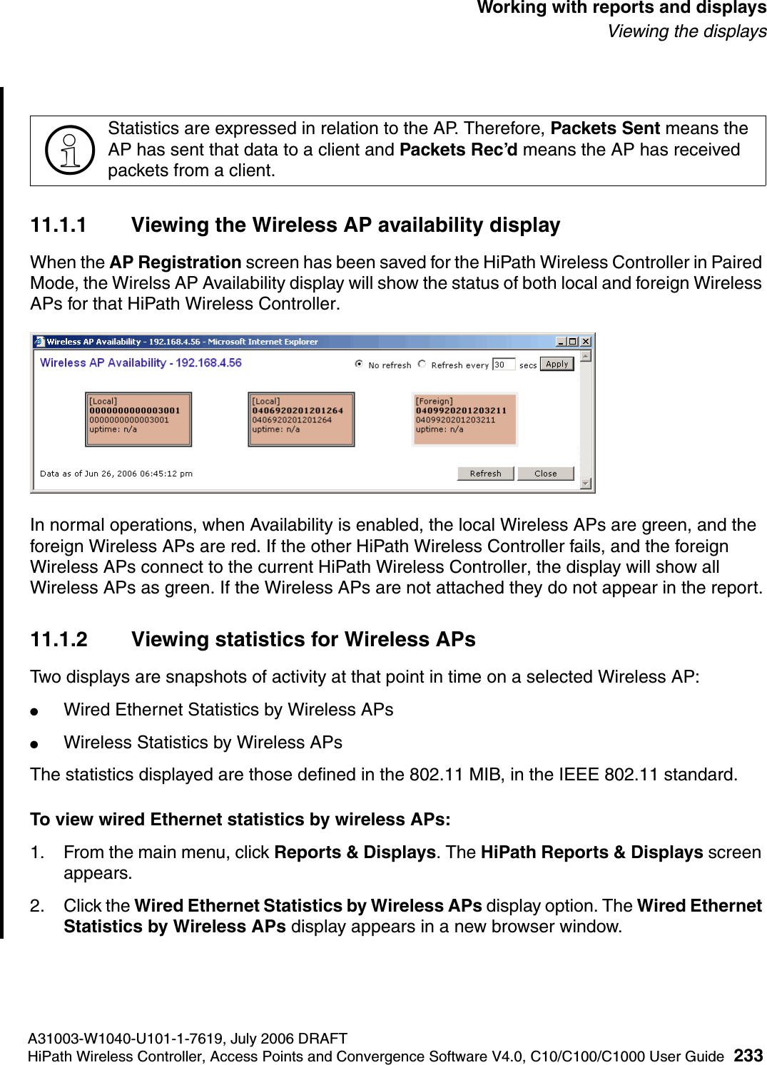 hwc_reports.fmA31003-W1040-U101-1-7619, July 2006 DRAFTHiPath Wireless Controller, Access Points and Convergence Software V4.0, C10/C100/C1000 User Guide 233        Working with reports and displaysViewing the displays11.1.1 Viewing the Wireless AP availability displayWhen the AP Registration screen has been saved for the HiPath Wireless Controller in Paired Mode, the Wirelss AP Availability display will show the status of both local and foreign Wireless APs for that HiPath Wireless Controller.In normal operations, when Availability is enabled, the local Wireless APs are green, and the foreign Wireless APs are red. If the other HiPath Wireless Controller fails, and the foreign Wireless APs connect to the current HiPath Wireless Controller, the display will show all Wireless APs as green. If the Wireless APs are not attached they do not appear in the report.11.1.2 Viewing statistics for Wireless APsTwo displays are snapshots of activity at that point in time on a selected Wireless AP:●Wired Ethernet Statistics by Wireless APs●Wireless Statistics by Wireless APsThe statistics displayed are those defined in the 802.11 MIB, in the IEEE 802.11 standard.To view wired Ethernet statistics by wireless APs:1. From the main menu, click Reports &amp; Displays. The HiPath Reports &amp; Displays screen appears. 2. Click the Wired Ethernet Statistics by Wireless APs display option. The Wired Ethernet Statistics by Wireless APs display appears in a new browser window.>Statistics are expressed in relation to the AP. Therefore, Packets Sent means the AP has sent that data to a client and Packets Rec&rsquo;d means the AP has received packets from a client.