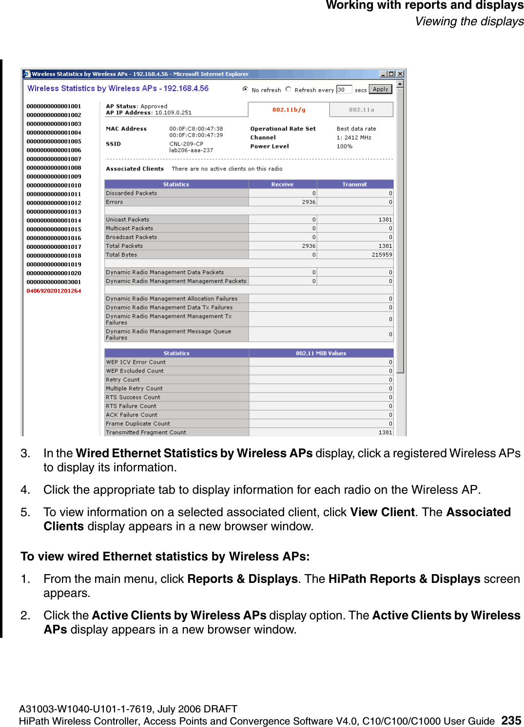hwc_reports.fmA31003-W1040-U101-1-7619, July 2006 DRAFTHiPath Wireless Controller, Access Points and Convergence Software V4.0, C10/C100/C1000 User Guide 235        Working with reports and displaysViewing the displays3. In the Wired Ethernet Statistics by Wireless APs display, click a registered Wireless APs to display its information. 4. Click the appropriate tab to display information for each radio on the Wireless AP.5. To view information on a selected associated client, click View Client. The Associated Clients display appears in a new browser window.To view wired Ethernet statistics by Wireless APs:1. From the main menu, click Reports &amp; Displays. The HiPath Reports &amp; Displays screen appears. 2. Click the Active Clients by Wireless APs display option. The Active Clients by Wireless APs display appears in a new browser window.