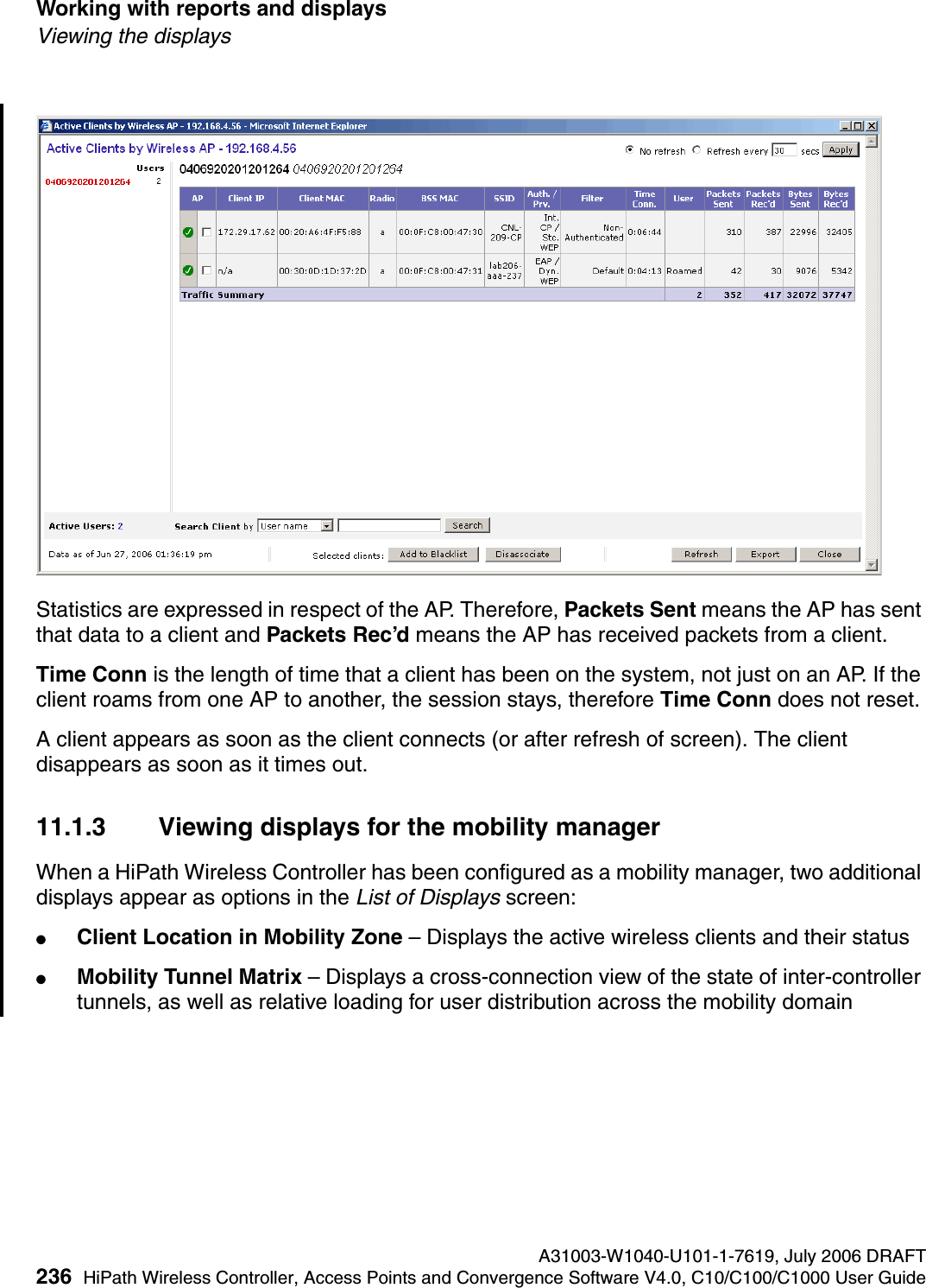 Working with reports and displays A31003-W1040-U101-1-7619, July 2006 DRAFT236 HiPath Wireless Controller, Access Points and Convergence Software V4.0, C10/C100/C1000 User Guide        hwc_reports.fmViewing the displaysStatistics are expressed in respect of the AP. Therefore, Packets Sent means the AP has sent that data to a client and Packets Rec&rsquo;d means the AP has received packets from a client.Time Conn is the length of time that a client has been on the system, not just on an AP. If the client roams from one AP to another, the session stays, therefore Time Conn does not reset.A client appears as soon as the client connects (or after refresh of screen). The client disappears as soon as it times out.11.1.3 Viewing displays for the mobility managerWhen a HiPath Wireless Controller has been configured as a mobility manager, two additional displays appear as options in the List of Displays screen:●Client Location in Mobility Zone &ndash; Displays the active wireless clients and their status●Mobility Tunnel Matrix &ndash; Displays a cross-connection view of the state of inter-controller tunnels, as well as relative loading for user distribution across the mobility domain
