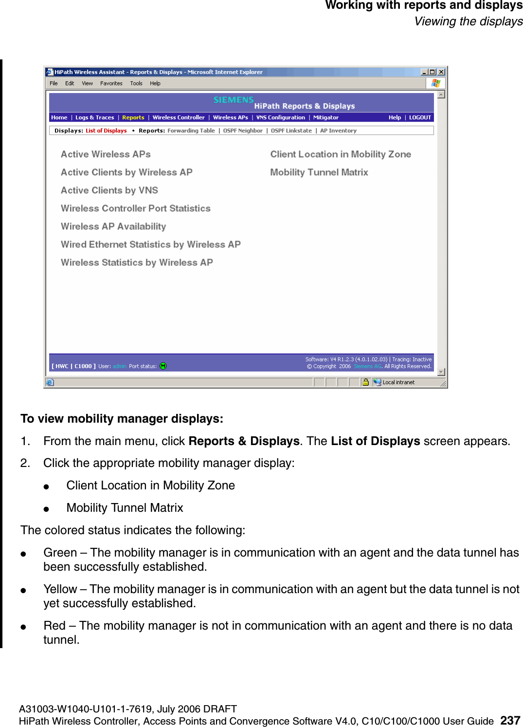hwc_reports.fmA31003-W1040-U101-1-7619, July 2006 DRAFTHiPath Wireless Controller, Access Points and Convergence Software V4.0, C10/C100/C1000 User Guide 237        Working with reports and displaysViewing the displaysTo view mobility manager displays:1. From the main menu, click Reports &amp; Displays. The List of Displays screen appears.2. Click the appropriate mobility manager display:●Client Location in Mobility Zone●Mobility Tunnel Matrix The colored status indicates the following:●Green &ndash; The mobility manager is in communication with an agent and the data tunnel has been successfully established.●Yellow &ndash; The mobility manager is in communication with an agent but the data tunnel is not yet successfully established.●Red &ndash; The mobility manager is not in communication with an agent and there is no data tunnel.