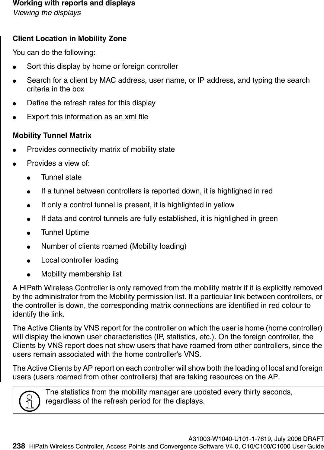 Working with reports and displays A31003-W1040-U101-1-7619, July 2006 DRAFT238 HiPath Wireless Controller, Access Points and Convergence Software V4.0, C10/C100/C1000 User Guide        hwc_reports.fmViewing the displaysClient Location in Mobility ZoneYou can do the following:●Sort this display by home or foreign controller●Search for a client by MAC address, user name, or IP address, and typing the search criteria in the box●Define the refresh rates for this display●Export this information as an xml fileMobility Tunnel Matrix●Provides connectivity matrix of mobility state●Provides a view of:●Tunnel state●If a tunnel between controllers is reported down, it is highlighed in red●If only a control tunnel is present, it is highlighted in yellow●If data and control tunnels are fully established, it is highlighed in green●Tunnel Uptime●Number of clients roamed (Mobility loading)●Local controller loading●Mobility membership listA HiPath Wireless Controller is only removed from the mobility matrix if it is explicitly removed by the administrator from the Mobility permission list. If a particular link between controllers, or the controller is down, the corresponding matrix connections are identified in red colour to identify the link.The Active Clients by VNS report for the controller on which the user is home (home controller) will display the known user characteristics (IP, statistics, etc.). On the foreign controller, the Clients by VNS report does not show users that have roamed from other controllers, since the users remain associated with the home controller's VNS.The Active Clients by AP report on each controller will show both the loading of local and foreign users (users roamed from other controllers) that are taking resources on the AP.>The statistics from the mobility manager are updated every thirty seconds, regardless of the refresh period for the displays.
