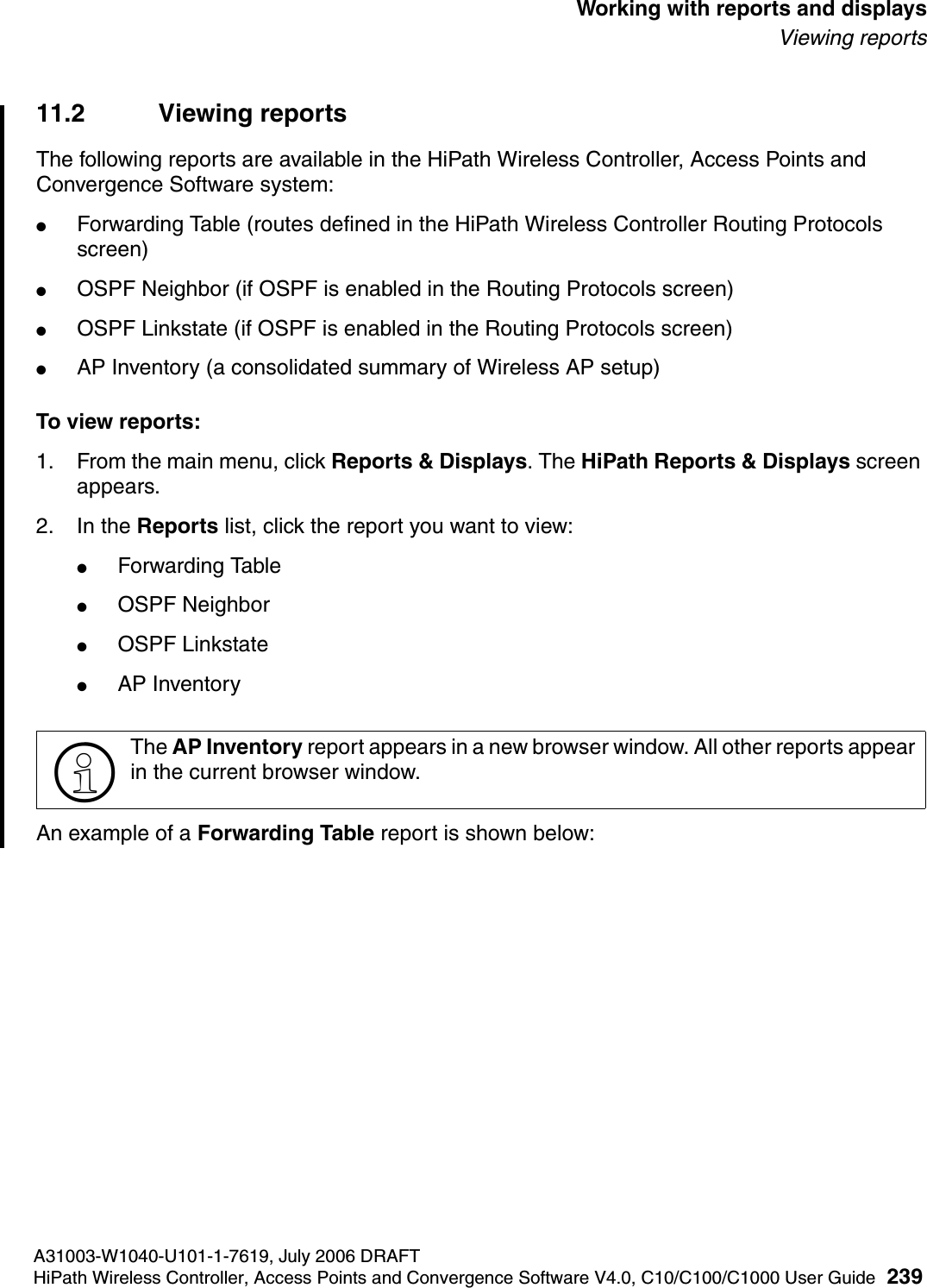hwc_reports.fmA31003-W1040-U101-1-7619, July 2006 DRAFTHiPath Wireless Controller, Access Points and Convergence Software V4.0, C10/C100/C1000 User Guide 239        Working with reports and displaysViewing reports11.2 Viewing reportsThe following reports are available in the HiPath Wireless Controller, Access Points and Convergence Software system:●Forwarding Table (routes defined in the HiPath Wireless Controller Routing Protocols screen)●OSPF Neighbor (if OSPF is enabled in the Routing Protocols screen)●OSPF Linkstate (if OSPF is enabled in the Routing Protocols screen)●AP Inventory (a consolidated summary of Wireless AP setup)To view reports:1. From the main menu, click Reports &amp; Displays. The HiPath Reports &amp; Displays screen appears. 2. In the Reports list, click the report you want to view:●Forwarding Table●OSPF Neighbor●OSPF Linkstate●AP InventoryAn example of a Forwarding Table report is shown below:>The AP Inventory report appears in a new browser window. All other reports appear in the current browser window.