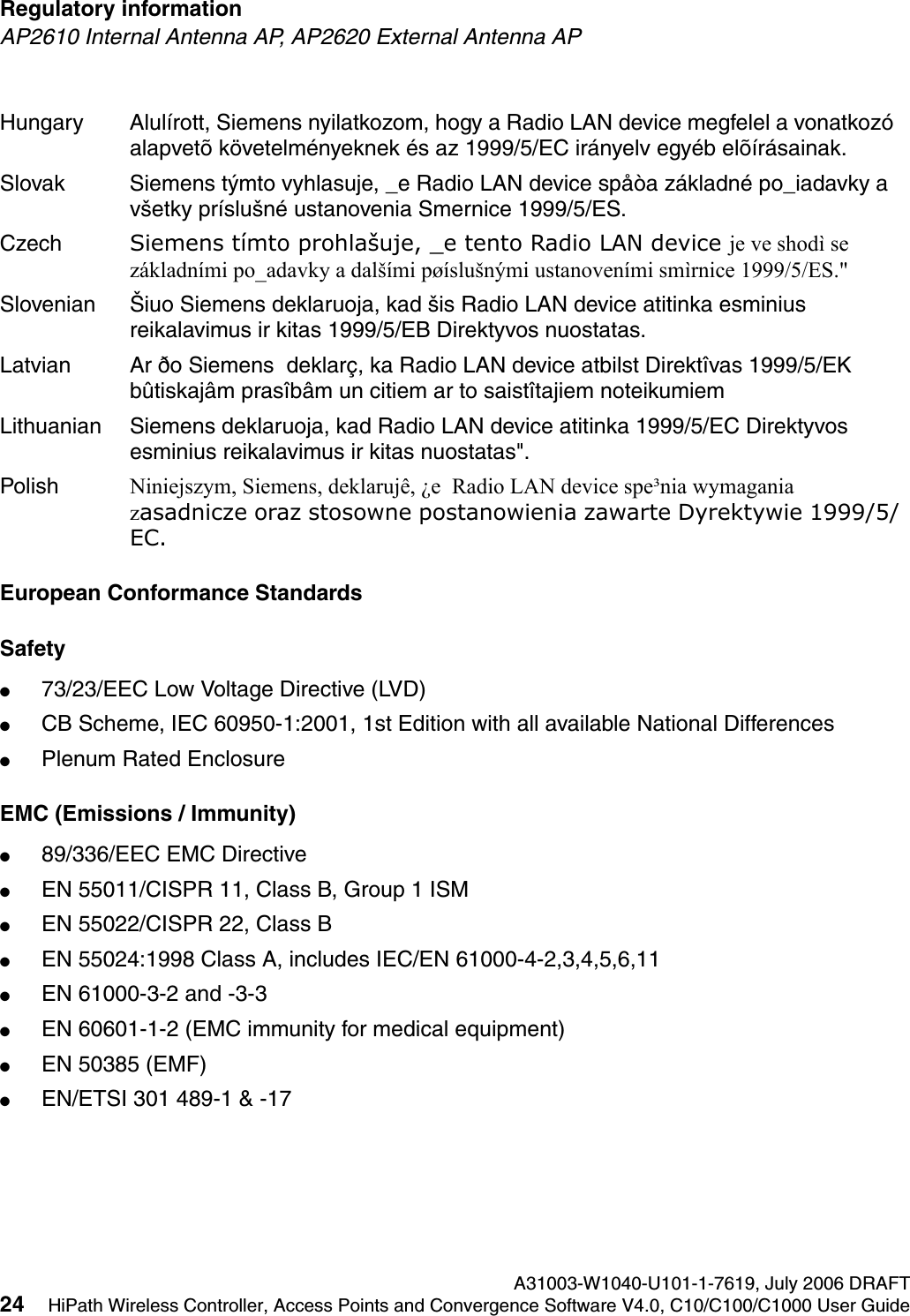 Regulatory information A31003-W1040-U101-1-7619, July 2006 DRAFT24 HiPath Wireless Controller, Access Points and Convergence Software V4.0, C10/C100/C1000 User Guide        hwc_regulatory_information.fmAP2610 Internal Antenna AP, AP2620 External Antenna APEuropean Conformance StandardsSafety ●73/23/EEC Low Voltage Directive (LVD)●CB Scheme, IEC 60950-1:2001, 1st Edition with all available National Differences●Plenum Rated EnclosureEMC (Emissions / Immunity)●89/336/EEC EMC Directive●EN 55011/CISPR 11, Class B, Group 1 ISM●EN 55022/CISPR 22, Class B●EN 55024:1998 Class A, includes IEC/EN 61000-4-2,3,4,5,6,11●EN 61000-3-2 and -3-3●EN 60601-1-2 (EMC immunity for medical equipment)●EN 50385 (EMF)●EN/ETSI 301 489-1 &amp; -17 Hungary Alul&iacute;rott, Siemens nyilatkozom, hogy a Radio LAN device megfelel a vonatkoz&oacute; alapvet&otilde; k&ouml;vetelm&eacute;nyeknek &eacute;s az 1999/5/EC ir&aacute;nyelv egy&eacute;b el&otilde;&iacute;r&aacute;sainak.Slovak Siemens t&yacute;mto vyhlasuje, _e Radio LAN device sp&aring;&ograve;a z&aacute;kladn&eacute; po_iadavky a v&scaron;etky pr&iacute;slu&scaron;n&eacute; ustanovenia Smernice 1999/5/ES.Czech Siemens t&iacute;mto prohla&scaron;uje, _e tento Radio LAN device je ve shod&igrave; se z&aacute;kladn&iacute;mi po_adavky a dal&scaron;&iacute;mi p&oslash;&iacute;slu&scaron;n&yacute;mi ustanoven&iacute;mi sm&igrave;rnice 1999/5/ES."Slovenian &Scaron;iuo Siemens deklaruoja, kad &scaron;is Radio LAN device atitinka esminius reikalavimus ir kitas 1999/5/EB Direktyvos nuostatas.Latvian Ar &eth;o Siemens  deklar&ccedil;, ka Radio LAN device atbilst Direkt&icirc;vas 1999/5/EK b&ucirc;tiskaj&acirc;m pras&icirc;b&acirc;m un citiem ar to saist&icirc;tajiem noteikumiemLithuanian Siemens deklaruoja, kad Radio LAN device atitinka 1999/5/EC Direktyvos esminius reikalavimus ir kitas nuostatas".Polish Niniejszym, Siemens, deklaruj&ecirc;, &iquest;e  Radio LAN device spe&sup3;nia wymagania zasadnicze oraz stosowne postanowienia zawarte Dyrektywie 1999/5/EC.