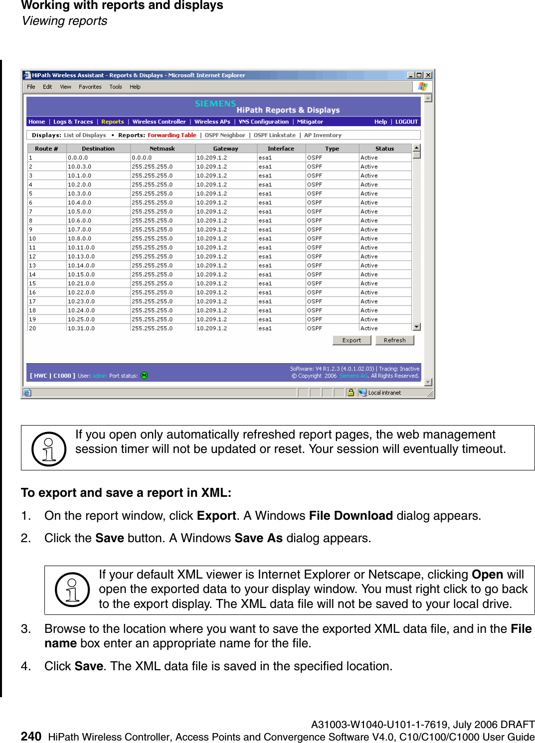 Working with reports and displays A31003-W1040-U101-1-7619, July 2006 DRAFT240 HiPath Wireless Controller, Access Points and Convergence Software V4.0, C10/C100/C1000 User Guide        hwc_reports.fmViewing reportsTo export and save a report in XML:1. On the report window, click Export. A Windows File Download dialog appears.2. Click the Save button. A Windows Save As dialog appears.3. Browse to the location where you want to save the exported XML data file, and in the File name box enter an appropriate name for the file.4. Click Save. The XML data file is saved in the specified location.>If you open only automatically refreshed report pages, the web management session timer will not be updated or reset. Your session will eventually timeout.>If your default XML viewer is Internet Explorer or Netscape, clicking Open will open the exported data to your display window. You must right click to go back to the export display. The XML data file will not be saved to your local drive.