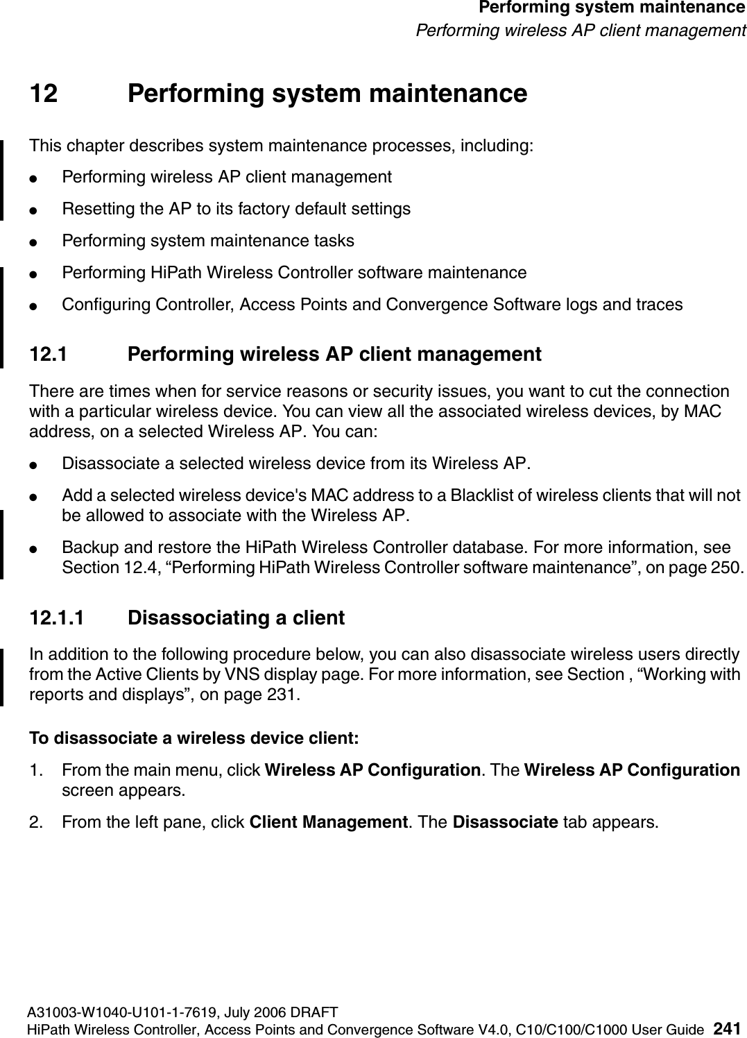 hwc_ongoing.fmA31003-W1040-U101-1-7619, July 2006 DRAFTHiPath Wireless Controller, Access Points and Convergence Software V4.0, C10/C100/C1000 User Guide 241        Performing system maintenancePerforming wireless AP client management12 Performing system maintenanceThis chapter describes system maintenance processes, including:●Performing wireless AP client management●Resetting the AP to its factory default settings●Performing system maintenance tasks●Performing HiPath Wireless Controller software maintenance●Configuring Controller, Access Points and Convergence Software logs and traces12.1 Performing wireless AP client managementThere are times when for service reasons or security issues, you want to cut the connection with a particular wireless device. You can view all the associated wireless devices, by MAC address, on a selected Wireless AP. You can:●Disassociate a selected wireless device from its Wireless AP. ●Add a selected wireless device's MAC address to a Blacklist of wireless clients that will not be allowed to associate with the Wireless AP.●Backup and restore the HiPath Wireless Controller database. For more information, see Section 12.4, &ldquo;Performing HiPath Wireless Controller software maintenance&rdquo;, on page 250.12.1.1 Disassociating a clientIn addition to the following procedure below, you can also disassociate wireless users directly from the Active Clients by VNS display page. For more information, see Section , &ldquo;Working with reports and displays&rdquo;, on page 231.To disassociate a wireless device client:1. From the main menu, click Wireless AP Configuration. The Wireless AP Configuration screen appears.2. From the left pane, click Client Management. The Disassociate tab appears.