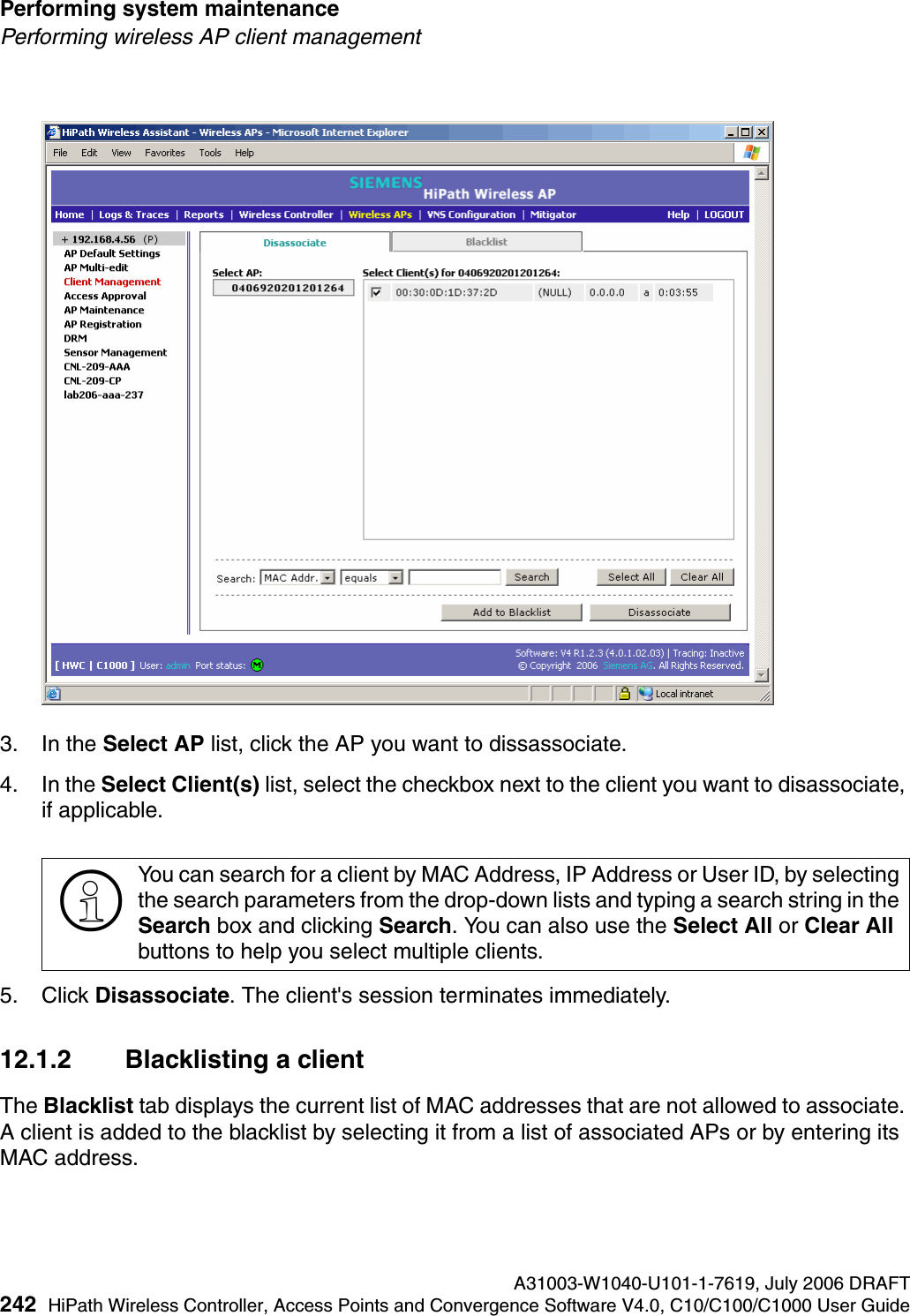 Performing system maintenance A31003-W1040-U101-1-7619, July 2006 DRAFT242 HiPath Wireless Controller, Access Points and Convergence Software V4.0, C10/C100/C1000 User Guide        hwc_ongoing.fmPerforming wireless AP client management3. In the Select AP list, click the AP you want to dissassociate.4. In the Select Client(s) list, select the checkbox next to the client you want to disassociate, if applicable.5. Click Disassociate. The client's session terminates immediately. 12.1.2 Blacklisting a client The Blacklist tab displays the current list of MAC addresses that are not allowed to associate. A client is added to the blacklist by selecting it from a list of associated APs or by entering its MAC address.>You can search for a client by MAC Address, IP Address or User ID, by selecting the search parameters from the drop-down lists and typing a search string in the Search box and clicking Search. You can also use the Select All or Clear All buttons to help you select multiple clients.