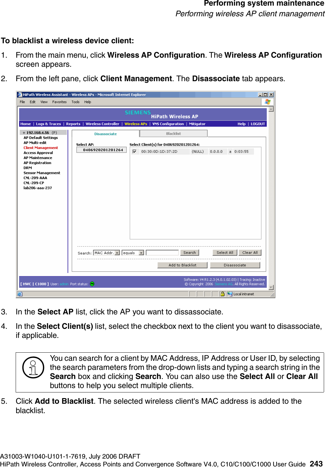 hwc_ongoing.fmA31003-W1040-U101-1-7619, July 2006 DRAFTHiPath Wireless Controller, Access Points and Convergence Software V4.0, C10/C100/C1000 User Guide 243        Performing system maintenancePerforming wireless AP client managementTo blacklist a wireless device client:1. From the main menu, click Wireless AP Configuration. The Wireless AP Configuration screen appears.2. From the left pane, click Client Management. The Disassociate tab appears.3. In the Select AP list, click the AP you want to dissassociate.4. In the Select Client(s) list, select the checkbox next to the client you want to disassociate, if applicable.5. Click Add to Blacklist. The selected wireless client's MAC address is added to the blacklist.>You can search for a client by MAC Address, IP Address or User ID, by selecting the search parameters from the drop-down lists and typing a search string in the Search box and clicking Search. You can also use the Select All or Clear All buttons to help you select multiple clients.