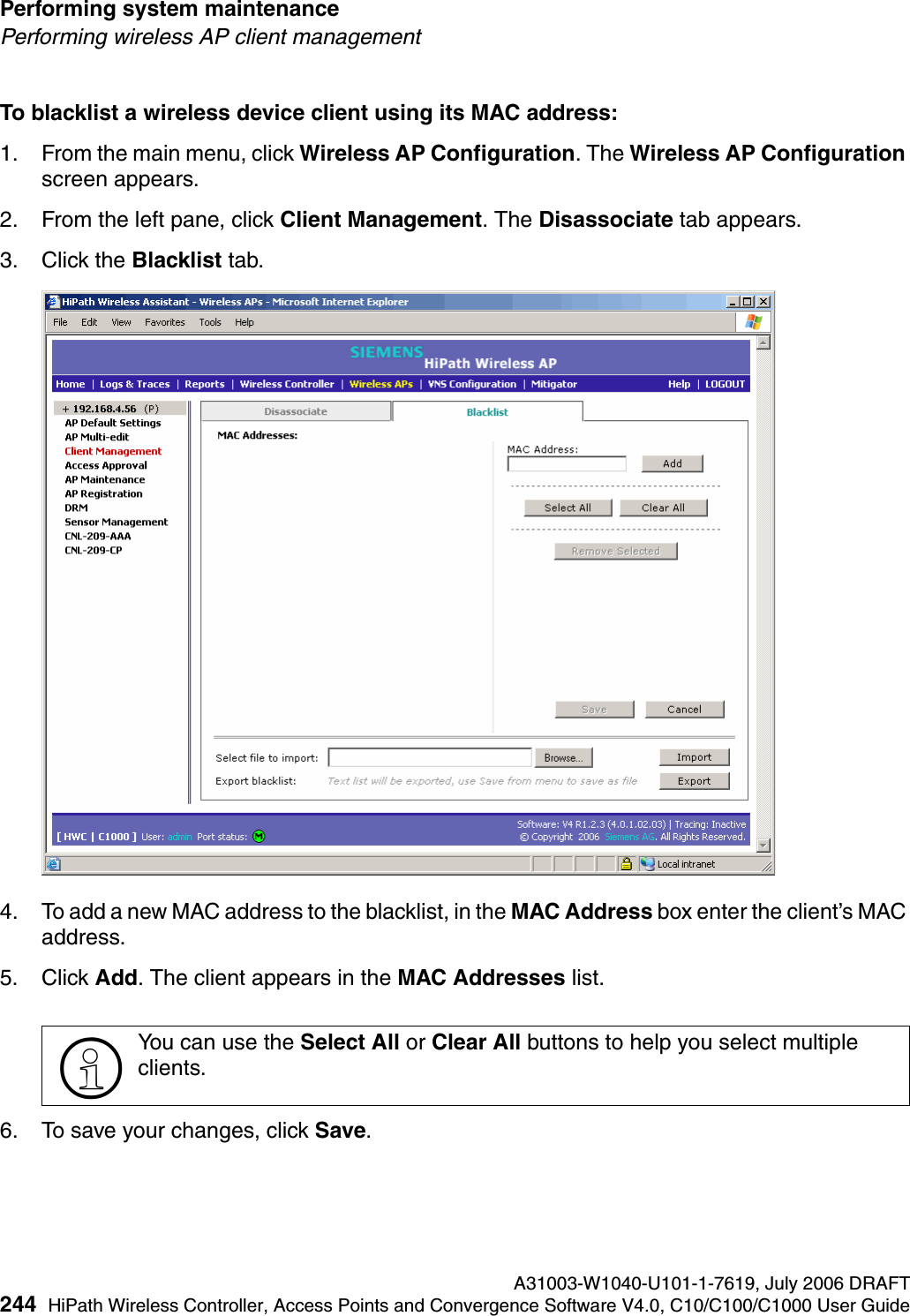 Performing system maintenance A31003-W1040-U101-1-7619, July 2006 DRAFT244 HiPath Wireless Controller, Access Points and Convergence Software V4.0, C10/C100/C1000 User Guide        hwc_ongoing.fmPerforming wireless AP client managementTo blacklist a wireless device client using its MAC address:1. From the main menu, click Wireless AP Configuration. The Wireless AP Configuration screen appears.2. From the left pane, click Client Management. The Disassociate tab appears.3. Click the Blacklist tab.4. To add a new MAC address to the blacklist, in the MAC Address box enter the client&rsquo;s MAC address. 5. Click Add. The client appears in the MAC Addresses list.6. To save your changes, click Save.>You can use the Select All or Clear All buttons to help you select multiple clients.
