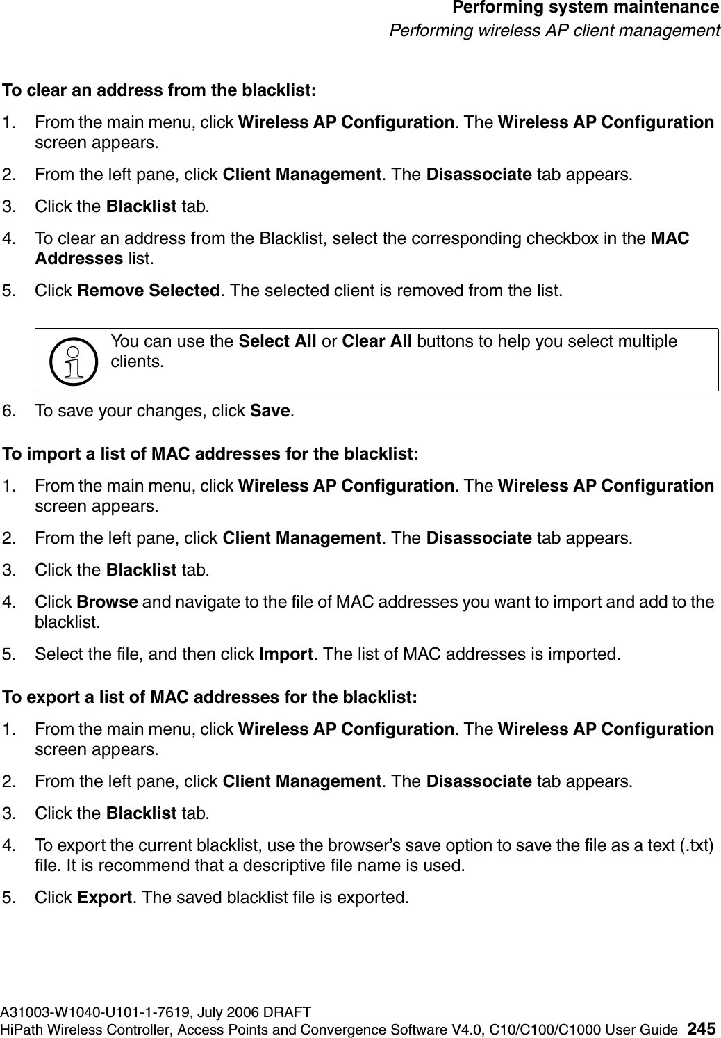 hwc_ongoing.fmA31003-W1040-U101-1-7619, July 2006 DRAFTHiPath Wireless Controller, Access Points and Convergence Software V4.0, C10/C100/C1000 User Guide 245        Performing system maintenancePerforming wireless AP client managementTo clear an address from the blacklist:1. From the main menu, click Wireless AP Configuration. The Wireless AP Configuration screen appears.2. From the left pane, click Client Management. The Disassociate tab appears.3. Click the Blacklist tab.4. To clear an address from the Blacklist, select the corresponding checkbox in the MAC Addresses list. 5. Click Remove Selected. The selected client is removed from the list.6. To save your changes, click Save.To import a list of MAC addresses for the blacklist:1. From the main menu, click Wireless AP Configuration. The Wireless AP Configuration screen appears.2. From the left pane, click Client Management. The Disassociate tab appears.3. Click the Blacklist tab.4. Click Browse and navigate to the file of MAC addresses you want to import and add to the blacklist.5. Select the file, and then click Import. The list of MAC addresses is imported.To export a list of MAC addresses for the blacklist:1. From the main menu, click Wireless AP Configuration. The Wireless AP Configuration screen appears.2. From the left pane, click Client Management. The Disassociate tab appears.3. Click the Blacklist tab.4. To export the current blacklist, use the browser&rsquo;s save option to save the file as a text (.txt) file. It is recommend that a descriptive file name is used.5. Click Export. The saved blacklist file is exported.>You can use the Select All or Clear All buttons to help you select multiple clients.