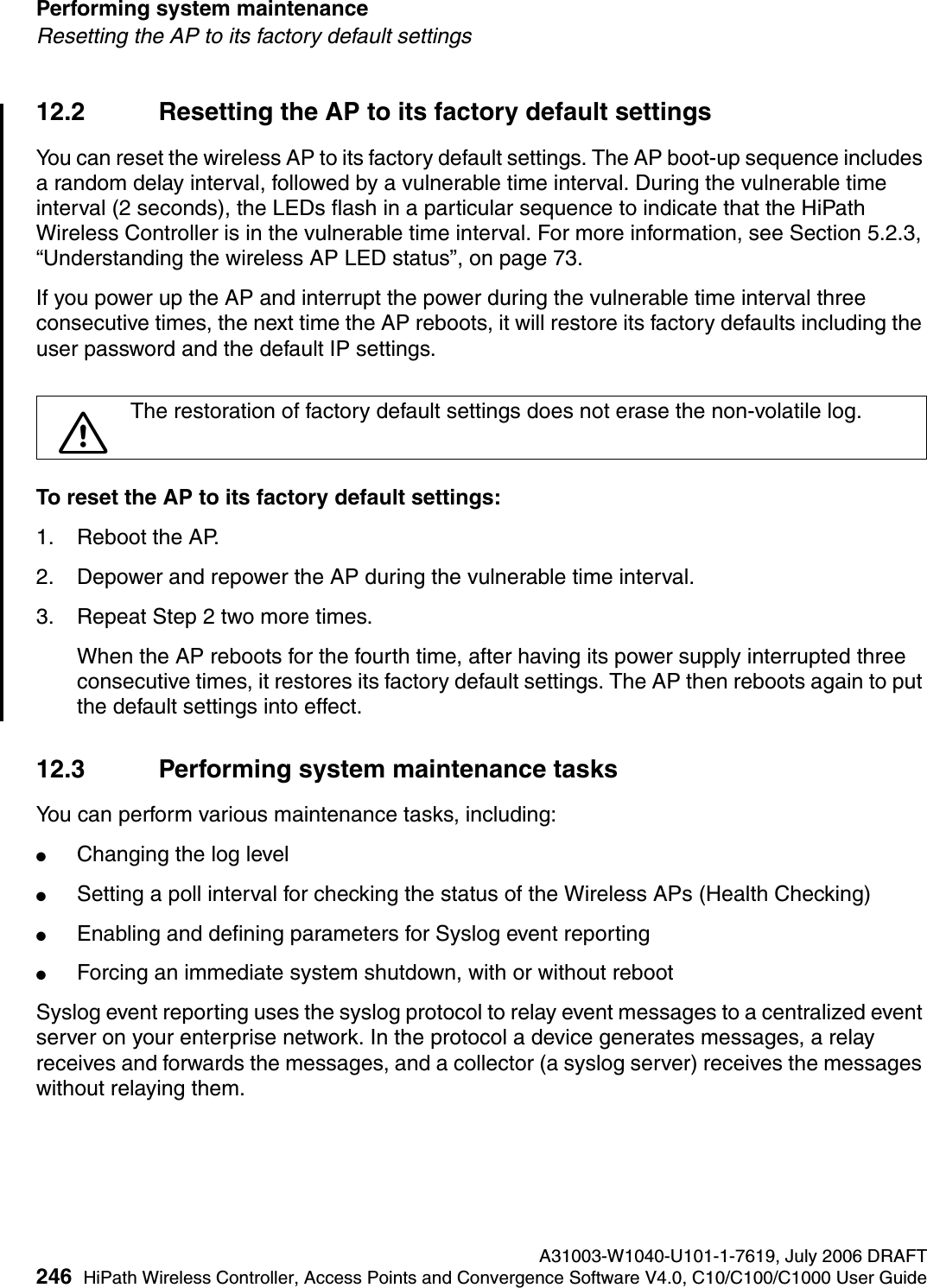 Performing system maintenance A31003-W1040-U101-1-7619, July 2006 DRAFT246 HiPath Wireless Controller, Access Points and Convergence Software V4.0, C10/C100/C1000 User Guide        hwc_ongoing.fmResetting the AP to its factory default settings12.2 Resetting the AP to its factory default settingsYou can reset the wireless AP to its factory default settings. The AP boot-up sequence includes a random delay interval, followed by a vulnerable time interval. During the vulnerable time interval (2 seconds), the LEDs flash in a particular sequence to indicate that the HiPath Wireless Controller is in the vulnerable time interval. For more information, see Section 5.2.3, &ldquo;Understanding the wireless AP LED status&rdquo;, on page 73.If you power up the AP and interrupt the power during the vulnerable time interval three consecutive times, the next time the AP reboots, it will restore its factory defaults including the user password and the default IP settings. To reset the AP to its factory default settings:1. Reboot the AP.2. Depower and repower the AP during the vulnerable time interval.3. Repeat Step 2 two more times.When the AP reboots for the fourth time, after having its power supply interrupted three consecutive times, it restores its factory default settings. The AP then reboots again to put the default settings into effect.12.3 Performing system maintenance tasksYou can perform various maintenance tasks, including:●Changing the log level●Setting a poll interval for checking the status of the Wireless APs (Health Checking)●Enabling and defining parameters for Syslog event reporting●Forcing an immediate system shutdown, with or without rebootSyslog event reporting uses the syslog protocol to relay event messages to a centralized event server on your enterprise network. In the protocol a device generates messages, a relay receives and forwards the messages, and a collector (a syslog server) receives the messages without relaying them.7The restoration of factory default settings does not erase the non-volatile log.