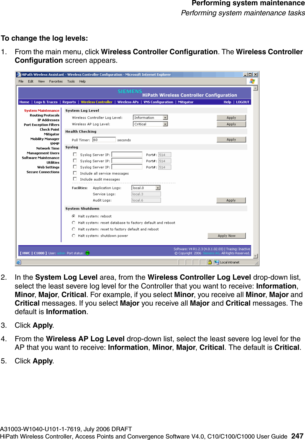 hwc_ongoing.fmA31003-W1040-U101-1-7619, July 2006 DRAFTHiPath Wireless Controller, Access Points and Convergence Software V4.0, C10/C100/C1000 User Guide 247        Performing system maintenancePerforming system maintenance tasksTo change the log levels:1. From the main menu, click Wireless Controller Configuration. The Wireless Controller Configuration screen appears.2. In the System Log Level area, from the Wireless Controller Log Level drop-down list, select the least severe log level for the Controller that you want to receive: Information, Minor, Major, Critical. For example, if you select Minor, you receive all Minor, Major and Critical messages. If you select Major you receive all Major and Critical messages. The default is Information. 3. Click Apply.4. From the Wireless AP Log Level drop-down list, select the least severe log level for the AP that you want to receive: Information, Minor, Major, Critical. The default is Critical. 5. Click Apply.