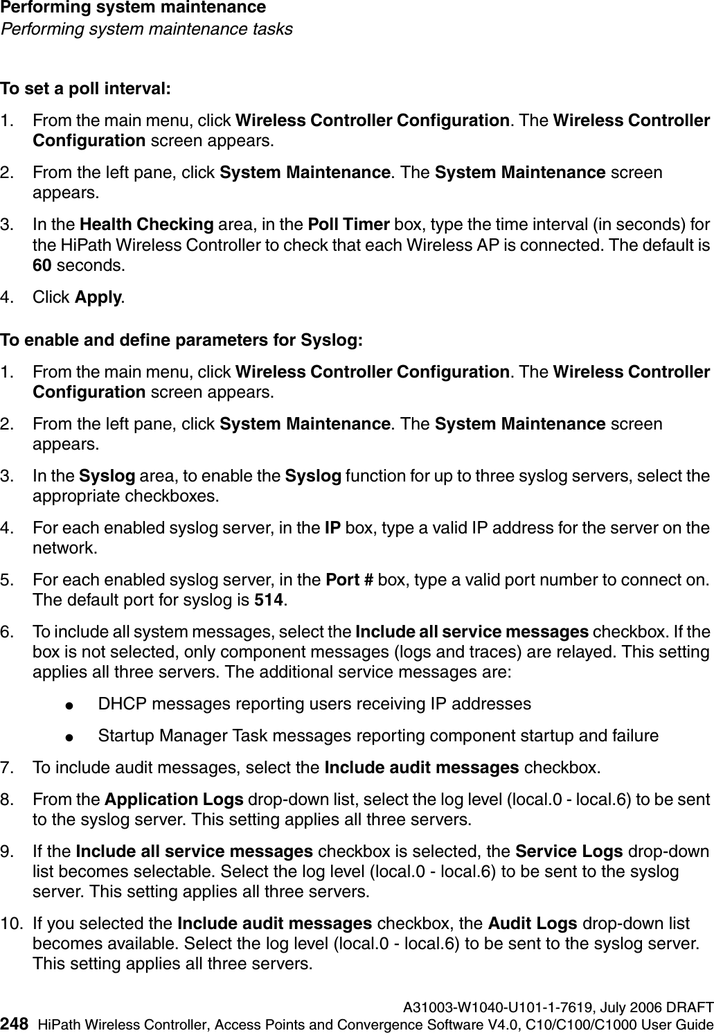 Performing system maintenance A31003-W1040-U101-1-7619, July 2006 DRAFT248 HiPath Wireless Controller, Access Points and Convergence Software V4.0, C10/C100/C1000 User Guide        hwc_ongoing.fmPerforming system maintenance tasksTo set a poll interval:1. From the main menu, click Wireless Controller Configuration. The Wireless Controller Configuration screen appears.2. From the left pane, click System Maintenance. The System Maintenance screen appears. 3. In the Health Checking area, in the Poll Timer box, type the time interval (in seconds) for the HiPath Wireless Controller to check that each Wireless AP is connected. The default is 60 seconds.4. Click Apply.To enable and define parameters for Syslog:1. From the main menu, click Wireless Controller Configuration. The Wireless Controller Configuration screen appears.2. From the left pane, click System Maintenance. The System Maintenance screen appears. 3. In the Syslog area, to enable the Syslog function for up to three syslog servers, select the appropriate checkboxes.4. For each enabled syslog server, in the IP box, type a valid IP address for the server on the network.5. For each enabled syslog server, in the Port # box, type a valid port number to connect on. The default port for syslog is 514.6. To include all system messages, select the Include all service messages checkbox. If the box is not selected, only component messages (logs and traces) are relayed. This setting applies all three servers. The additional service messages are:●DHCP messages reporting users receiving IP addresses●Startup Manager Task messages reporting component startup and failure7. To include audit messages, select the Include audit messages checkbox. 8. From the Application Logs drop-down list, select the log level (local.0 - local.6) to be sent to the syslog server. This setting applies all three servers.9. If the Include all service messages checkbox is selected, the Service Logs drop-down list becomes selectable. Select the log level (local.0 - local.6) to be sent to the syslog server. This setting applies all three servers.10. If you selected the Include audit messages checkbox, the Audit Logs drop-down list becomes available. Select the log level (local.0 - local.6) to be sent to the syslog server. This setting applies all three servers.