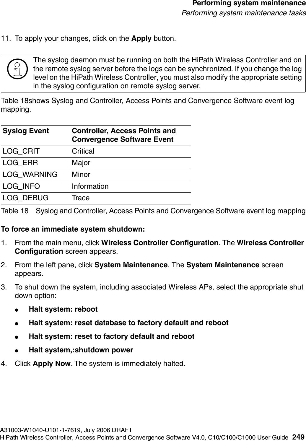 hwc_ongoing.fmA31003-W1040-U101-1-7619, July 2006 DRAFTHiPath Wireless Controller, Access Points and Convergence Software V4.0, C10/C100/C1000 User Guide 249        Performing system maintenancePerforming system maintenance tasks11. To apply your changes, click on the Apply button.Table 18shows Syslog and Controller, Access Points and Convergence Software event log mapping.To force an immediate system shutdown:1. From the main menu, click Wireless Controller Configuration. The Wireless Controller Configuration screen appears.2. From the left pane, click System Maintenance. The System Maintenance screen appears.3. To shut down the system, including associated Wireless APs, select the appropriate shut down option:●Halt system: reboot●Halt system: reset database to factory default and reboot●Halt system: reset to factory default and reboot●Halt system,:shutdown power4. Click Apply Now. The system is immediately halted.>The syslog daemon must be running on both the HiPath Wireless Controller and on the remote syslog server before the logs can be synchronized. If you change the log level on the HiPath Wireless Controller, you must also modify the appropriate setting in the syslog configuration on remote syslog server.Syslog Event Controller, Access Points and Convergence Software EventLOG_CRIT CriticalLOG_ERR MajorLOG_WARNING MinorLOG_INFO InformationLOG_DEBUG TraceTable 18 Syslog and Controller, Access Points and Convergence Software event log mapping