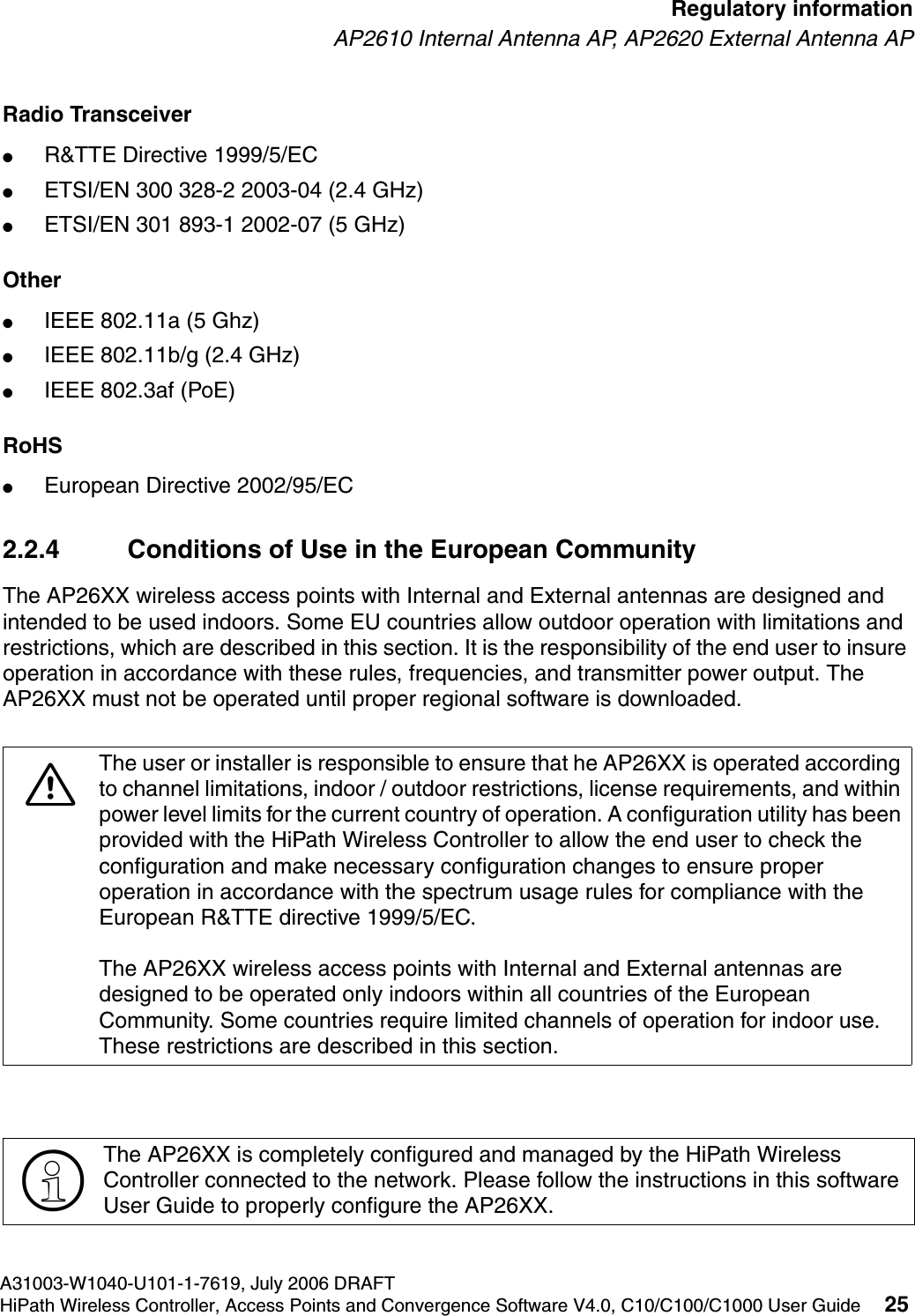 hwc_regulatory_information.fmA31003-W1040-U101-1-7619, July 2006 DRAFTHiPath Wireless Controller, Access Points and Convergence Software V4.0, C10/C100/C1000 User Guide 25        Regulatory informationAP2610 Internal Antenna AP, AP2620 External Antenna APRadio Transceiver ●R&amp;TTE Directive 1999/5/EC●ETSI/EN 300 328-2 2003-04 (2.4 GHz)●ETSI/EN 301 893-1 2002-07 (5 GHz)Other●IEEE 802.11a (5 Ghz)●IEEE 802.11b/g (2.4 GHz)●IEEE 802.3af (PoE)RoHS●European Directive 2002/95/EC2.2.4 Conditions of Use in the European CommunityThe AP26XX wireless access points with Internal and External antennas are designed and intended to be used indoors. Some EU countries allow outdoor operation with limitations and restrictions, which are described in this section. It is the responsibility of the end user to insure operation in accordance with these rules, frequencies, and transmitter power output. The AP26XX must not be operated until proper regional software is downloaded.7The user or installer is responsible to ensure that he AP26XX is operated according to channel limitations, indoor / outdoor restrictions, license requirements, and within power level limits for the current country of operation. A configuration utility has been provided with the HiPath Wireless Controller to allow the end user to check the configuration and make necessary configuration changes to ensure proper operation in accordance with the spectrum usage rules for compliance with the European R&amp;TTE directive 1999/5/EC.The AP26XX wireless access points with Internal and External antennas are designed to be operated only indoors within all countries of the European Community. Some countries require limited channels of operation for indoor use. These restrictions are described in this section.>The AP26XX is completely configured and managed by the HiPath Wireless Controller connected to the network. Please follow the instructions in this software User Guide to properly configure the AP26XX.