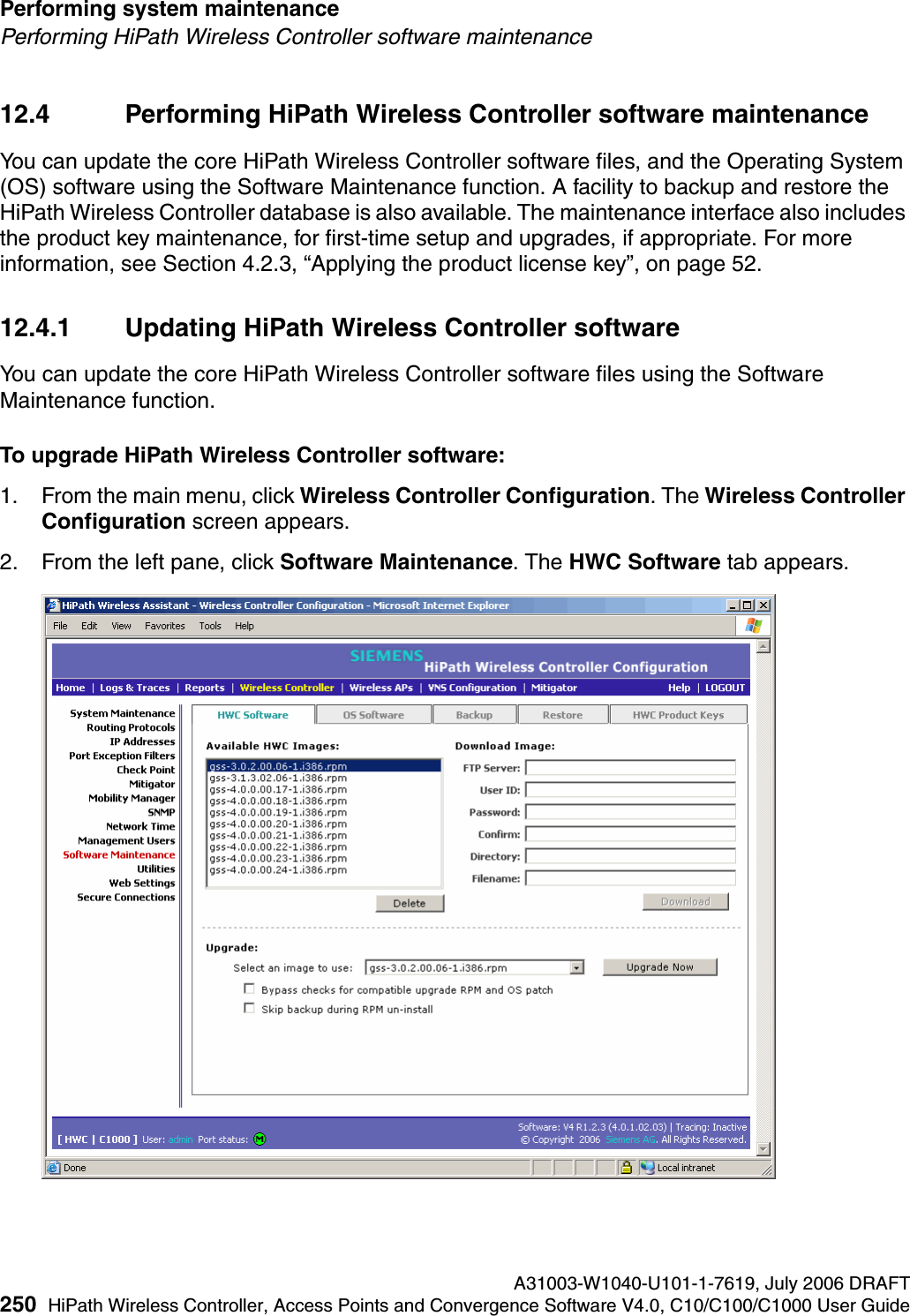 Performing system maintenance A31003-W1040-U101-1-7619, July 2006 DRAFT250 HiPath Wireless Controller, Access Points and Convergence Software V4.0, C10/C100/C1000 User Guide        hwc_ongoing.fmPerforming HiPath Wireless Controller software maintenance12.4 Performing HiPath Wireless Controller software maintenanceYou can update the core HiPath Wireless Controller software files, and the Operating System (OS) software using the Software Maintenance function. A facility to backup and restore the HiPath Wireless Controller database is also available. The maintenance interface also includes the product key maintenance, for first-time setup and upgrades, if appropriate. For more information, see Section 4.2.3, &ldquo;Applying the product license key&rdquo;, on page 52.12.4.1 Updating HiPath Wireless Controller softwareYou can update the core HiPath Wireless Controller software files using the Software Maintenance function.To upgrade HiPath Wireless Controller software:1. From the main menu, click Wireless Controller Configuration. The Wireless Controller Configuration screen appears.2. From the left pane, click Software Maintenance. The HWC Software tab appears.