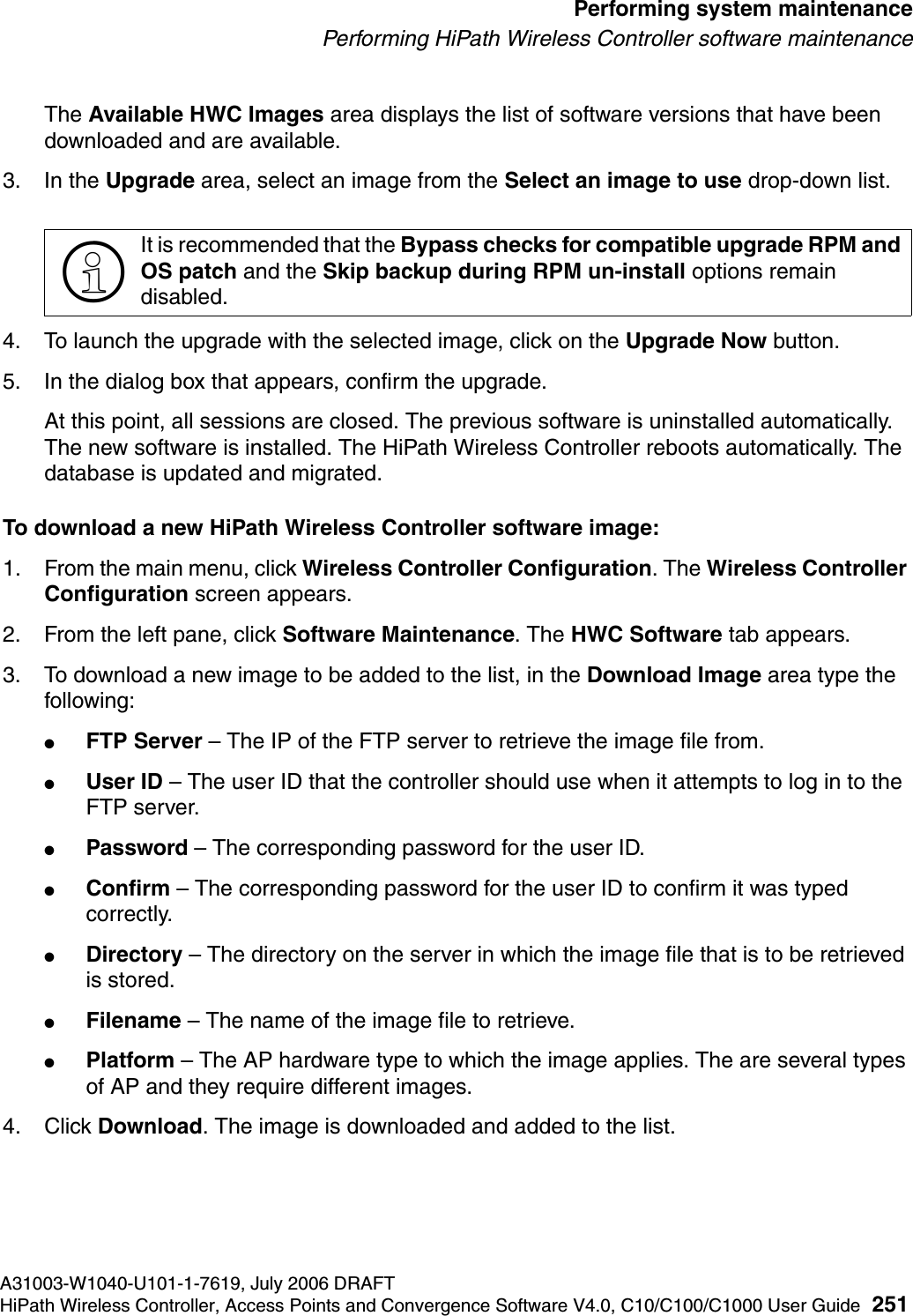 hwc_ongoing.fmA31003-W1040-U101-1-7619, July 2006 DRAFTHiPath Wireless Controller, Access Points and Convergence Software V4.0, C10/C100/C1000 User Guide 251        Performing system maintenancePerforming HiPath Wireless Controller software maintenanceThe Available HWC Images area displays the list of software versions that have been downloaded and are available.3. In the Upgrade area, select an image from the Select an image to use drop-down list.4. To launch the upgrade with the selected image, click on the Upgrade Now button.5. In the dialog box that appears, confirm the upgrade.At this point, all sessions are closed. The previous software is uninstalled automatically. The new software is installed. The HiPath Wireless Controller reboots automatically. The database is updated and migrated.To download a new HiPath Wireless Controller software image:1. From the main menu, click Wireless Controller Configuration. The Wireless Controller Configuration screen appears.2. From the left pane, click Software Maintenance. The HWC Software tab appears.3. To download a new image to be added to the list, in the Download Image area type the following: ●FTP Server &ndash; The IP of the FTP server to retrieve the image file from.●User ID &ndash; The user ID that the controller should use when it attempts to log in to the FTP server.●Password &ndash; The corresponding password for the user ID.●Confirm &ndash; The corresponding password for the user ID to confirm it was typed correctly. ●Directory &ndash; The directory on the server in which the image file that is to be retrieved is stored.●Filename &ndash; The name of the image file to retrieve.●Platform &ndash; The AP hardware type to which the image applies. The are several types of AP and they require different images.4. Click Download. The image is downloaded and added to the list.>It is recommended that the Bypass checks for compatible upgrade RPM and OS patch and the Skip backup during RPM un-install options remain disabled. 