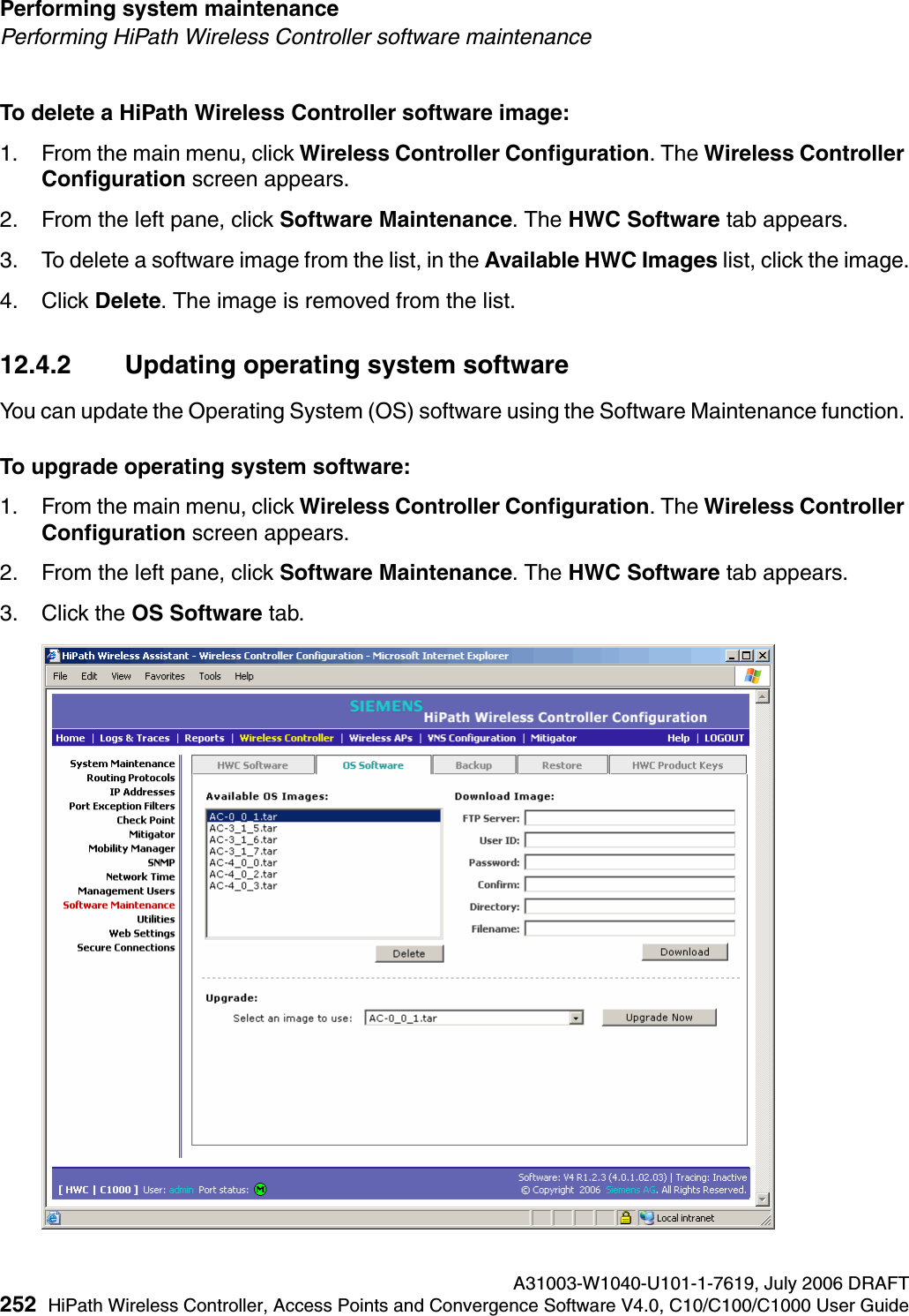 Performing system maintenance A31003-W1040-U101-1-7619, July 2006 DRAFT252 HiPath Wireless Controller, Access Points and Convergence Software V4.0, C10/C100/C1000 User Guide        hwc_ongoing.fmPerforming HiPath Wireless Controller software maintenanceTo delete a HiPath Wireless Controller software image:1. From the main menu, click Wireless Controller Configuration. The Wireless Controller Configuration screen appears.2. From the left pane, click Software Maintenance. The HWC Software tab appears. 3. To delete a software image from the list, in the Available HWC Images list, click the image.4. Click Delete. The image is removed from the list.12.4.2 Updating operating system softwareYou can update the Operating System (OS) software using the Software Maintenance function. To upgrade operating system software:1. From the main menu, click Wireless Controller Configuration. The Wireless Controller Configuration screen appears.2. From the left pane, click Software Maintenance. The HWC Software tab appears. 3. Click the OS Software tab.