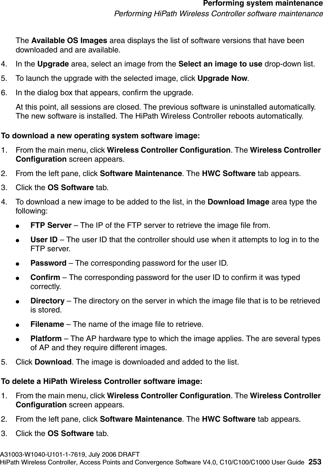 hwc_ongoing.fmA31003-W1040-U101-1-7619, July 2006 DRAFTHiPath Wireless Controller, Access Points and Convergence Software V4.0, C10/C100/C1000 User Guide 253        Performing system maintenancePerforming HiPath Wireless Controller software maintenanceThe Available OS Images area displays the list of software versions that have been downloaded and are available.4. In the Upgrade area, select an image from the Select an image to use drop-down list.5. To launch the upgrade with the selected image, click Upgrade Now.6. In the dialog box that appears, confirm the upgrade.At this point, all sessions are closed. The previous software is uninstalled automatically. The new software is installed. The HiPath Wireless Controller reboots automatically.To download a new operating system software image:1. From the main menu, click Wireless Controller Configuration. The Wireless Controller Configuration screen appears.2. From the left pane, click Software Maintenance. The HWC Software tab appears. 3. Click the OS Software tab.4. To download a new image to be added to the list, in the Download Image area type the following: ●FTP Server &ndash; The IP of the FTP server to retrieve the image file from.●User ID &ndash; The user ID that the controller should use when it attempts to log in to the FTP server.●Password &ndash; The corresponding password for the user ID.●Confirm &ndash; The corresponding password for the user ID to confirm it was typed correctly. ●Directory &ndash; The directory on the server in which the image file that is to be retrieved is stored.●Filename &ndash; The name of the image file to retrieve.●Platform &ndash; The AP hardware type to which the image applies. The are several types of AP and they require different images.5. Click Download. The image is downloaded and added to the list.To delete a HiPath Wireless Controller software image:1. From the main menu, click Wireless Controller Configuration. The Wireless Controller Configuration screen appears.2. From the left pane, click Software Maintenance. The HWC Software tab appears. 3. Click the OS Software tab. 