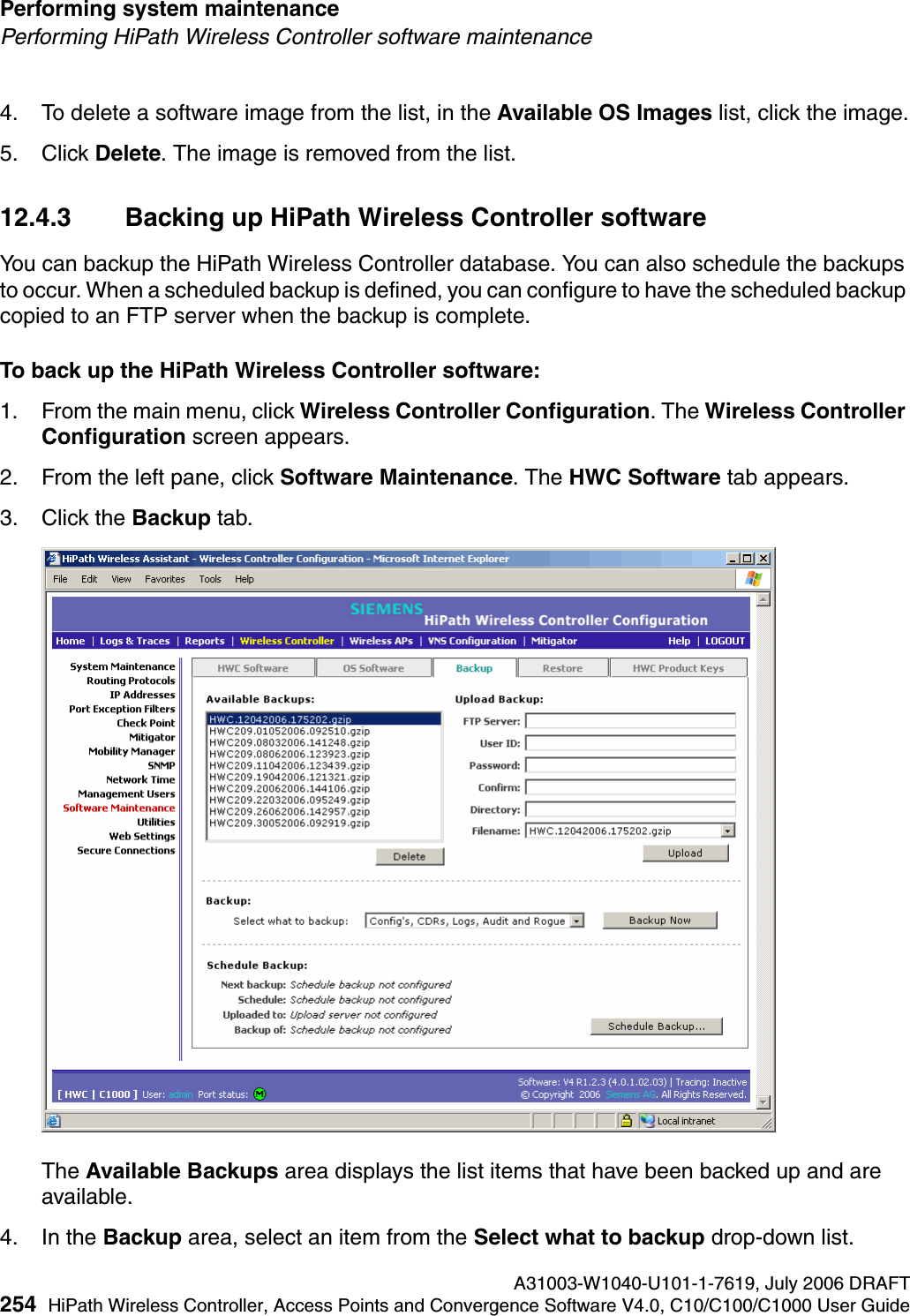 Performing system maintenance A31003-W1040-U101-1-7619, July 2006 DRAFT254 HiPath Wireless Controller, Access Points and Convergence Software V4.0, C10/C100/C1000 User Guide        hwc_ongoing.fmPerforming HiPath Wireless Controller software maintenance4. To delete a software image from the list, in the Available OS Images list, click the image.5. Click Delete. The image is removed from the list.12.4.3 Backing up HiPath Wireless Controller softwareYou can backup the HiPath Wireless Controller database. You can also schedule the backups to occur. When a scheduled backup is defined, you can configure to have the scheduled backup copied to an FTP server when the backup is complete.To back up the HiPath Wireless Controller software:1. From the main menu, click Wireless Controller Configuration. The Wireless Controller Configuration screen appears.2. From the left pane, click Software Maintenance. The HWC Software tab appears. 3. Click the Backup tab.The Available Backups area displays the list items that have been backed up and are available.4. In the Backup area, select an item from the Select what to backup drop-down list.