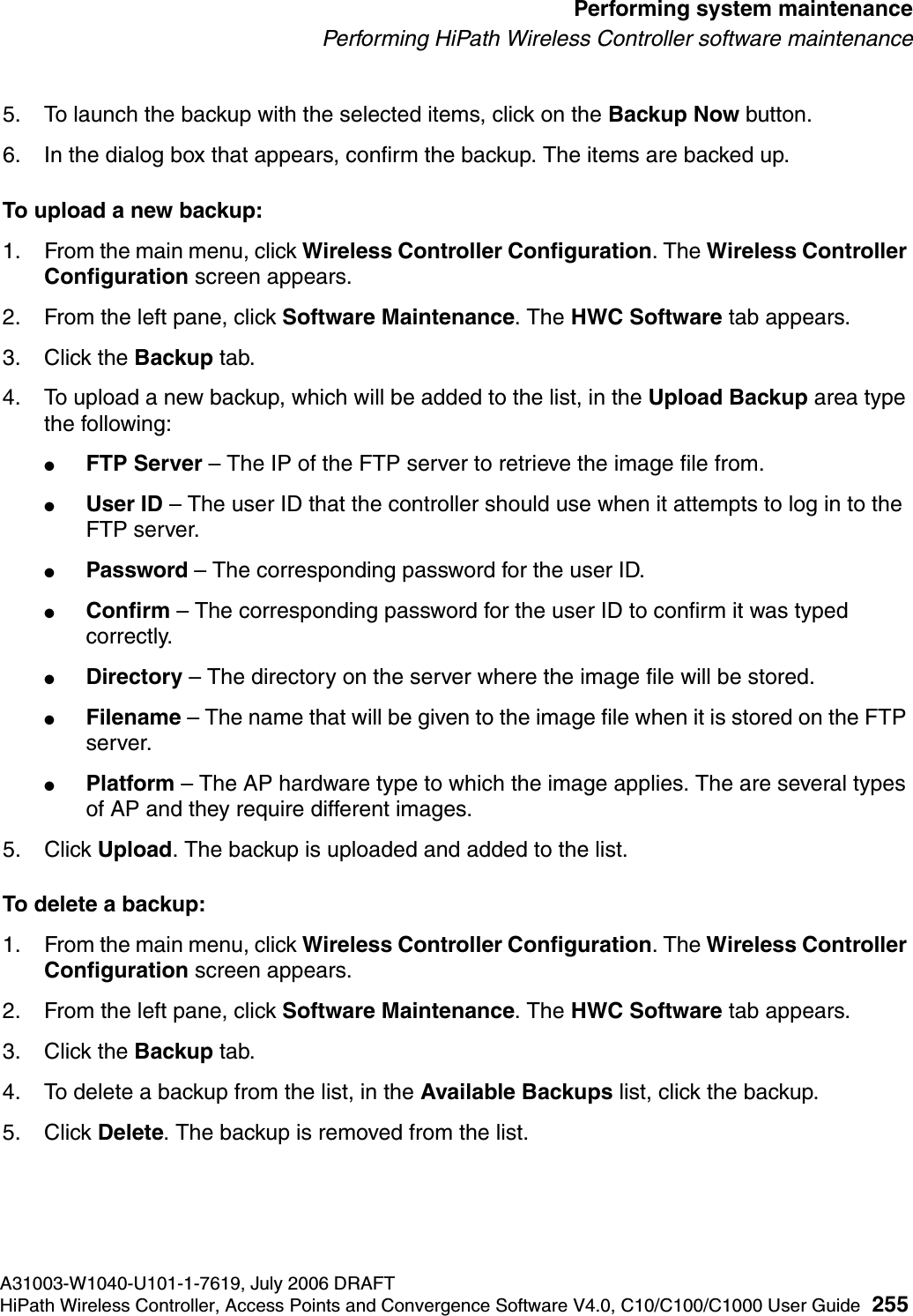 hwc_ongoing.fmA31003-W1040-U101-1-7619, July 2006 DRAFTHiPath Wireless Controller, Access Points and Convergence Software V4.0, C10/C100/C1000 User Guide 255        Performing system maintenancePerforming HiPath Wireless Controller software maintenance5. To launch the backup with the selected items, click on the Backup Now button.6. In the dialog box that appears, confirm the backup. The items are backed up.To upload a new backup:1. From the main menu, click Wireless Controller Configuration. The Wireless Controller Configuration screen appears.2. From the left pane, click Software Maintenance. The HWC Software tab appears. 3. Click the Backup tab.4. To upload a new backup, which will be added to the list, in the Upload Backup area type the following: ●FTP Server &ndash; The IP of the FTP server to retrieve the image file from.●User ID &ndash; The user ID that the controller should use when it attempts to log in to the FTP server.●Password &ndash; The corresponding password for the user ID.●Confirm &ndash; The corresponding password for the user ID to confirm it was typed correctly. ●Directory &ndash; The directory on the server where the image file will be stored.●Filename &ndash; The name that will be given to the image file when it is stored on the FTP server.●Platform &ndash; The AP hardware type to which the image applies. The are several types of AP and they require different images.5. Click Upload. The backup is uploaded and added to the list.To delete a backup:1. From the main menu, click Wireless Controller Configuration. The Wireless Controller Configuration screen appears.2. From the left pane, click Software Maintenance. The HWC Software tab appears. 3. Click the Backup tab.4. To delete a backup from the list, in the Available Backups list, click the backup.5. Click Delete. The backup is removed from the list.
