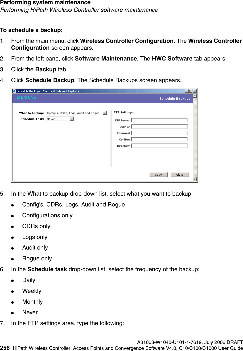 Performing system maintenance A31003-W1040-U101-1-7619, July 2006 DRAFT256 HiPath Wireless Controller, Access Points and Convergence Software V4.0, C10/C100/C1000 User Guide        hwc_ongoing.fmPerforming HiPath Wireless Controller software maintenanceTo schedule a backup:1. From the main menu, click Wireless Controller Configuration. The Wireless Controller Configuration screen appears.2. From the left pane, click Software Maintenance. The HWC Software tab appears. 3. Click the Backup tab.4. Click Schedule Backup. The Schedule Backups screen appears.5. In the What to backup drop-down list, select what you want to backup:●Config&rsquo;s, CDRs, Logs, Audit and Rogue●Configurations only●CDRs only●Logs only●Audit only●Rogue only6. In the Schedule task drop-down list, select the frequency of the backup:●Daily●Weekly●Monthly●Never7. In the FTP settings area, type the following: