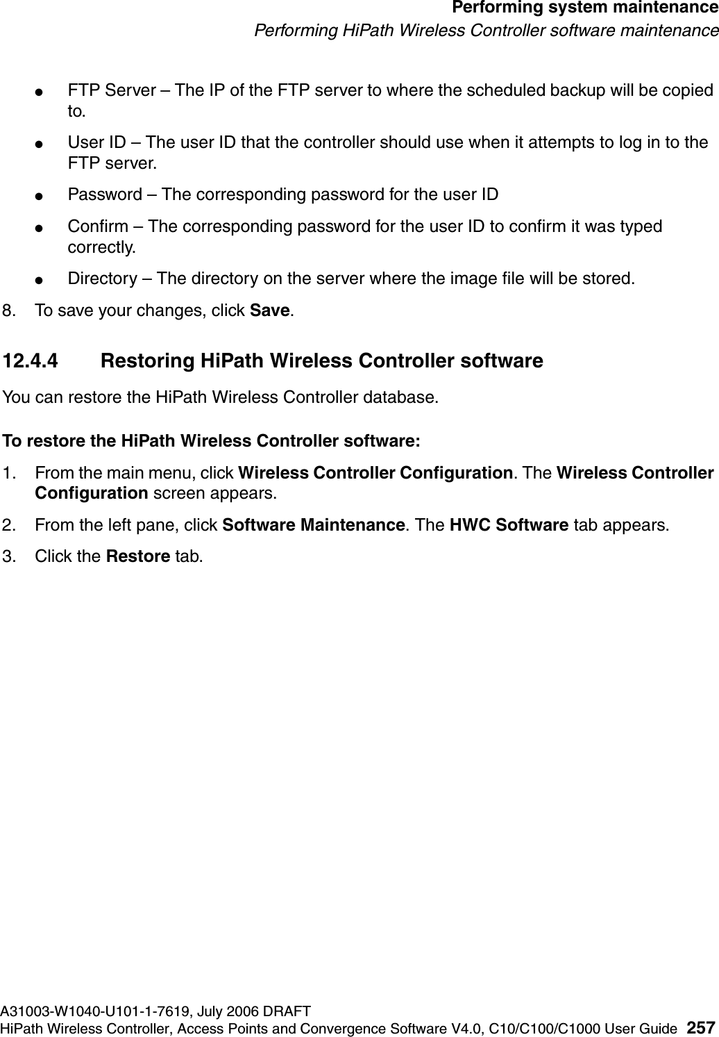 hwc_ongoing.fmA31003-W1040-U101-1-7619, July 2006 DRAFTHiPath Wireless Controller, Access Points and Convergence Software V4.0, C10/C100/C1000 User Guide 257        Performing system maintenancePerforming HiPath Wireless Controller software maintenance●FTP Server &ndash; The IP of the FTP server to where the scheduled backup will be copied to.●User ID &ndash; The user ID that the controller should use when it attempts to log in to the FTP server.●Password &ndash; The corresponding password for the user ID●Confirm &ndash; The corresponding password for the user ID to confirm it was typed correctly.●Directory &ndash; The directory on the server where the image file will be stored.8. To save your changes, click Save.12.4.4 Restoring HiPath Wireless Controller softwareYou can restore the HiPath Wireless Controller database.To restore the HiPath Wireless Controller software:1. From the main menu, click Wireless Controller Configuration. The Wireless Controller Configuration screen appears.2. From the left pane, click Software Maintenance. The HWC Software tab appears. 3. Click the Restore tab.