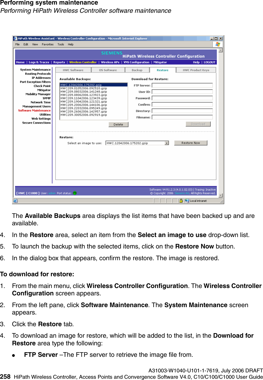 Performing system maintenance A31003-W1040-U101-1-7619, July 2006 DRAFT258 HiPath Wireless Controller, Access Points and Convergence Software V4.0, C10/C100/C1000 User Guide        hwc_ongoing.fmPerforming HiPath Wireless Controller software maintenanceThe Available Backups area displays the list items that have been backed up and are available.4. In the Restore area, select an item from the Select an image to use drop-down list.5. To launch the backup with the selected items, click on the Restore Now button.6. In the dialog box that appears, confirm the restore. The image is restored.To download for restore:1. From the main menu, click Wireless Controller Configuration. The Wireless Controller Configuration screen appears.2. From the left pane, click Software Maintenance. The System Maintenance screen appears. 3. Click the Restore tab. 4. To download an image for restore, which will be added to the list, in the Download for Restore area type the following: ●FTP Server &ndash;The FTP server to retrieve the image file from.
