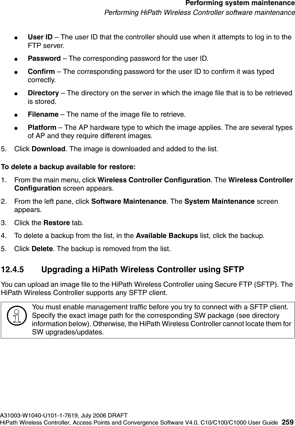 hwc_ongoing.fmA31003-W1040-U101-1-7619, July 2006 DRAFTHiPath Wireless Controller, Access Points and Convergence Software V4.0, C10/C100/C1000 User Guide 259        Performing system maintenancePerforming HiPath Wireless Controller software maintenance●User ID &ndash; The user ID that the controller should use when it attempts to log in to the FTP server.●Password &ndash; The corresponding password for the user ID.●Confirm &ndash; The corresponding password for the user ID to confirm it was typed correctly. ●Directory &ndash; The directory on the server in which the image file that is to be retrieved is stored.●Filename &ndash; The name of the image file to retrieve.●Platform &ndash; The AP hardware type to which the image applies. The are several types of AP and they require different images.5. Click Download. The image is downloaded and added to the list.To delete a backup available for restore:1. From the main menu, click Wireless Controller Configuration. The Wireless Controller Configuration screen appears.2. From the left pane, click Software Maintenance. The System Maintenance screen appears. 3. Click the Restore tab. 4. To delete a backup from the list, in the Available Backups list, click the backup.5. Click Delete. The backup is removed from the list.12.4.5 Upgrading a HiPath Wireless Controller using SFTPYou can upload an image file to the HiPath Wireless Controller using Secure FTP (SFTP). The HiPath Wireless Controller supports any SFTP client.>You must enable management traffic before you try to connect with a SFTP client. Specify the exact image path for the corresponding SW package (see directory information below). Otherwise, the HiPath Wireless Controller cannot locate them for SW upgrades/updates.