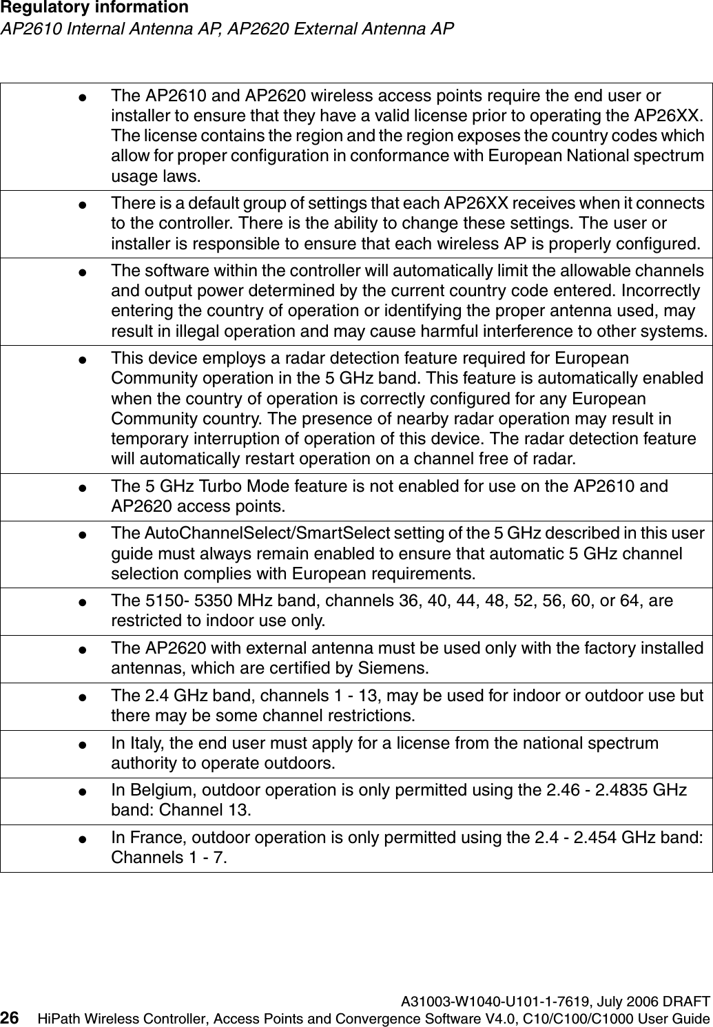 Regulatory information A31003-W1040-U101-1-7619, July 2006 DRAFT26 HiPath Wireless Controller, Access Points and Convergence Software V4.0, C10/C100/C1000 User Guide        hwc_regulatory_information.fmAP2610 Internal Antenna AP, AP2620 External Antenna AP●The AP2610 and AP2620 wireless access points require the end user or installer to ensure that they have a valid license prior to operating the AP26XX. The license contains the region and the region exposes the country codes which allow for proper configuration in conformance with European National spectrum usage laws. ●There is a default group of settings that each AP26XX receives when it connects to the controller. There is the ability to change these settings. The user or installer is responsible to ensure that each wireless AP is properly configured.●The software within the controller will automatically limit the allowable channels and output power determined by the current country code entered. Incorrectly entering the country of operation or identifying the proper antenna used, may result in illegal operation and may cause harmful interference to other systems.●This device employs a radar detection feature required for European Community operation in the 5 GHz band. This feature is automatically enabled when the country of operation is correctly configured for any European Community country. The presence of nearby radar operation may result in temporary interruption of operation of this device. The radar detection feature will automatically restart operation on a channel free of radar.●The 5 GHz Turbo Mode feature is not enabled for use on the AP2610 and AP2620 access points.●The AutoChannelSelect/SmartSelect setting of the 5 GHz described in this user guide must always remain enabled to ensure that automatic 5 GHz channel selection complies with European requirements. ●The 5150- 5350 MHz band, channels 36, 40, 44, 48, 52, 56, 60, or 64, are restricted to indoor use only.●The AP2620 with external antenna must be used only with the factory installed antennas, which are certified by Siemens.●The 2.4 GHz band, channels 1 - 13, may be used for indoor or outdoor use but there may be some channel restrictions.●In Italy, the end user must apply for a license from the national spectrum authority to operate outdoors.●In Belgium, outdoor operation is only permitted using the 2.46 - 2.4835 GHz band: Channel 13.●In France, outdoor operation is only permitted using the 2.4 - 2.454 GHz band: Channels 1 - 7.