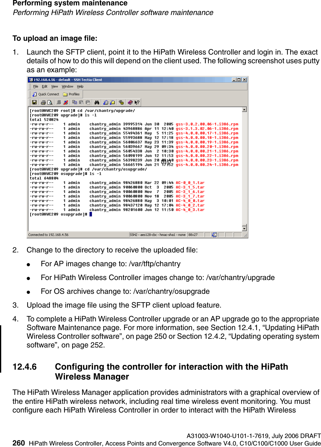 Performing system maintenance A31003-W1040-U101-1-7619, July 2006 DRAFT260 HiPath Wireless Controller, Access Points and Convergence Software V4.0, C10/C100/C1000 User Guide        hwc_ongoing.fmPerforming HiPath Wireless Controller software maintenanceTo upload an image file:1. Launch the SFTP client, point it to the HiPath Wireless Controller and login in. The exact details of how to do this will depend on the client used. The following screenshot uses putty as an example:2. Change to the directory to receive the uploaded file: ●For AP images change to: /var/tftp/chantry ●For HiPath Wireless Controller images change to: /var/chantry/upgrade ●For OS archives change to: /var/chantry/osupgrade3. Upload the image file using the SFTP client upload feature.4. To complete a HiPath Wireless Controller upgrade or an AP upgrade go to the appropriate Software Maintenance page. For more information, see Section 12.4.1, &ldquo;Updating HiPath Wireless Controller software&rdquo;, on page 250 or Section 12.4.2, &ldquo;Updating operating system software&rdquo;, on page 252.12.4.6 Configuring the controller for interaction with the HiPath Wireless ManagerThe HiPath Wireless Manager application provides administrators with a graphical overview of the entire HiPath wireless network, including real time wireless event monitoring. You must configure each HiPath Wireless Controller in order to interact with the HiPath Wireless mp