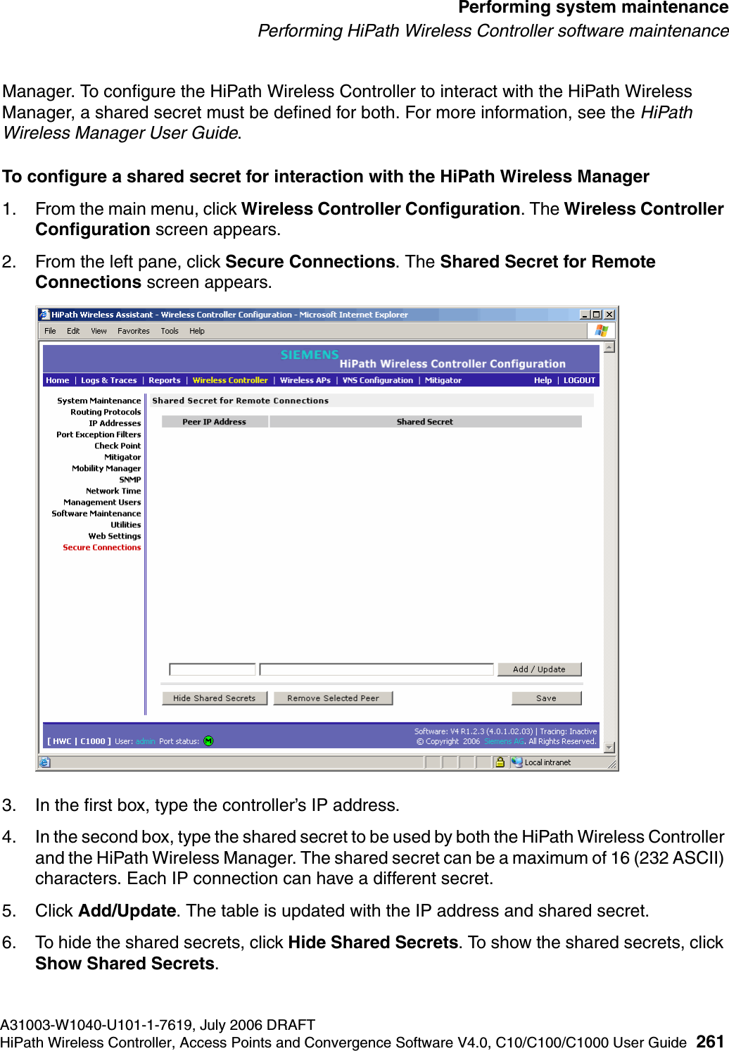 hwc_ongoing.fmA31003-W1040-U101-1-7619, July 2006 DRAFTHiPath Wireless Controller, Access Points and Convergence Software V4.0, C10/C100/C1000 User Guide 261        Performing system maintenancePerforming HiPath Wireless Controller software maintenanceManager. To configure the HiPath Wireless Controller to interact with the HiPath Wireless Manager, a shared secret must be defined for both. For more information, see the HiPath Wireless Manager User Guide.To configure a shared secret for interaction with the HiPath Wireless Manager1. From the main menu, click Wireless Controller Configuration. The Wireless Controller Configuration screen appears.2. From the left pane, click Secure Connections. The Shared Secret for Remote Connections screen appears.3. In the first box, type the controller&rsquo;s IP address.4. In the second box, type the shared secret to be used by both the HiPath Wireless Controller and the HiPath Wireless Manager. The shared secret can be a maximum of 16 (232 ASCII) characters. Each IP connection can have a different secret.5. Click Add/Update. The table is updated with the IP address and shared secret.6. To hide the shared secrets, click Hide Shared Secrets. To show the shared secrets, click Show Shared Secrets.