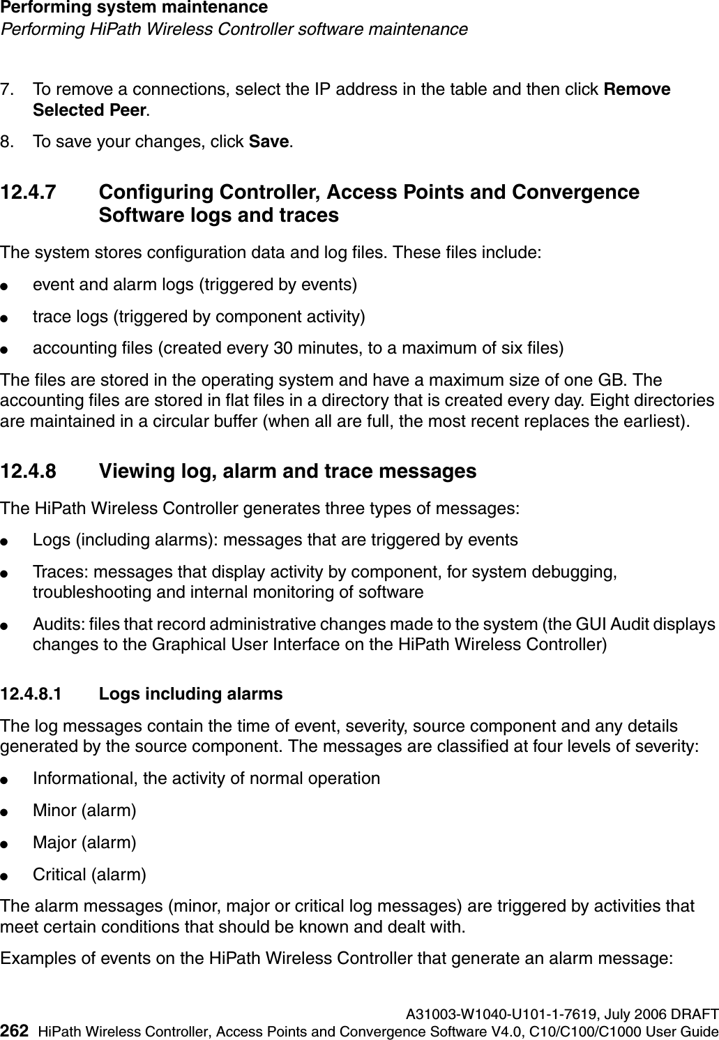 Performing system maintenance A31003-W1040-U101-1-7619, July 2006 DRAFT262 HiPath Wireless Controller, Access Points and Convergence Software V4.0, C10/C100/C1000 User Guide        hwc_ongoing.fmPerforming HiPath Wireless Controller software maintenance7. To remove a connections, select the IP address in the table and then click Remove Selected Peer.8. To save your changes, click Save.12.4.7 Configuring Controller, Access Points and Convergence Software logs and tracesThe system stores configuration data and log files. These files include:●event and alarm logs (triggered by events)●trace logs (triggered by component activity)●accounting files (created every 30 minutes, to a maximum of six files)The files are stored in the operating system and have a maximum size of one GB. The accounting files are stored in flat files in a directory that is created every day. Eight directories are maintained in a circular buffer (when all are full, the most recent replaces the earliest).12.4.8 Viewing log, alarm and trace messagesThe HiPath Wireless Controller generates three types of messages:●Logs (including alarms): messages that are triggered by events●Traces: messages that display activity by component, for system debugging, troubleshooting and internal monitoring of software●Audits: files that record administrative changes made to the system (the GUI Audit displays changes to the Graphical User Interface on the HiPath Wireless Controller)12.4.8.1 Logs including alarmsThe log messages contain the time of event, severity, source component and any details generated by the source component. The messages are classified at four levels of severity:●Informational, the activity of normal operation●Minor (alarm)●Major (alarm)●Critical (alarm)The alarm messages (minor, major or critical log messages) are triggered by activities that meet certain conditions that should be known and dealt with. Examples of events on the HiPath Wireless Controller that generate an alarm message: