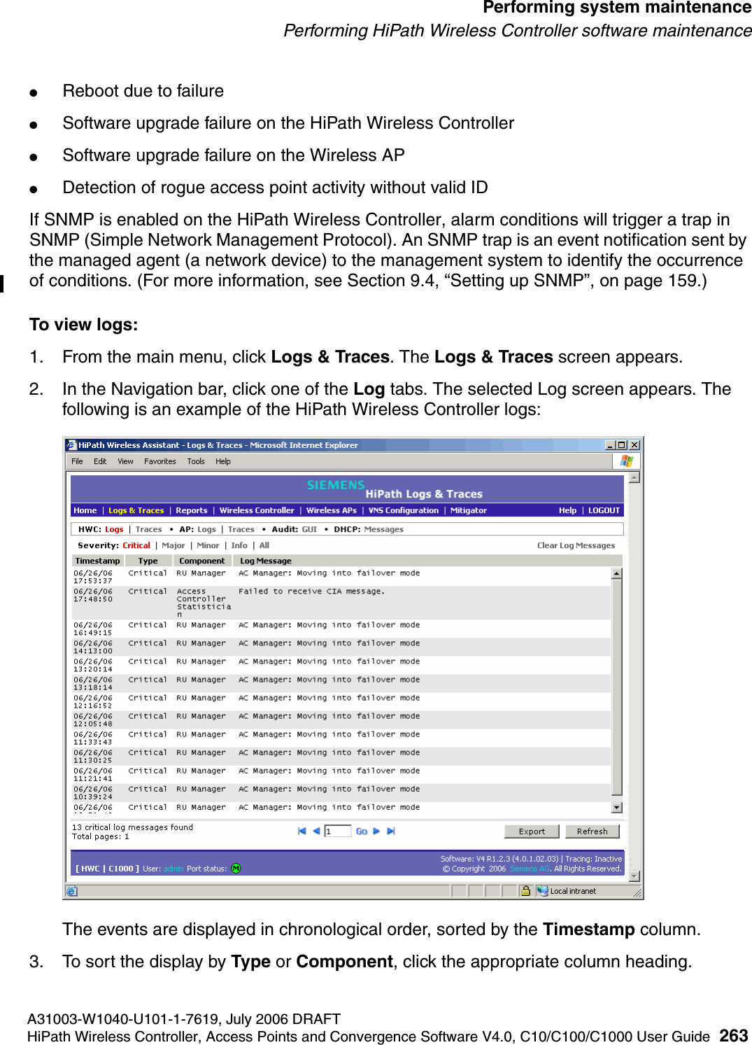 hwc_ongoing.fmA31003-W1040-U101-1-7619, July 2006 DRAFTHiPath Wireless Controller, Access Points and Convergence Software V4.0, C10/C100/C1000 User Guide 263        Performing system maintenancePerforming HiPath Wireless Controller software maintenance●Reboot due to failure●Software upgrade failure on the HiPath Wireless Controller●Software upgrade failure on the Wireless AP●Detection of rogue access point activity without valid IDIf SNMP is enabled on the HiPath Wireless Controller, alarm conditions will trigger a trap in SNMP (Simple Network Management Protocol). An SNMP trap is an event notification sent by the managed agent (a network device) to the management system to identify the occurrence of conditions. (For more information, see Section 9.4, &ldquo;Setting up SNMP&rdquo;, on page 159.)To view logs:1. From the main menu, click Logs &amp; Traces. The Logs &amp; Traces screen appears.2. In the Navigation bar, click one of the Log tabs. The selected Log screen appears. The following is an example of the HiPath Wireless Controller logs: The events are displayed in chronological order, sorted by the Timestamp column.3. To sort the display by Type or Component, click the appropriate column heading.