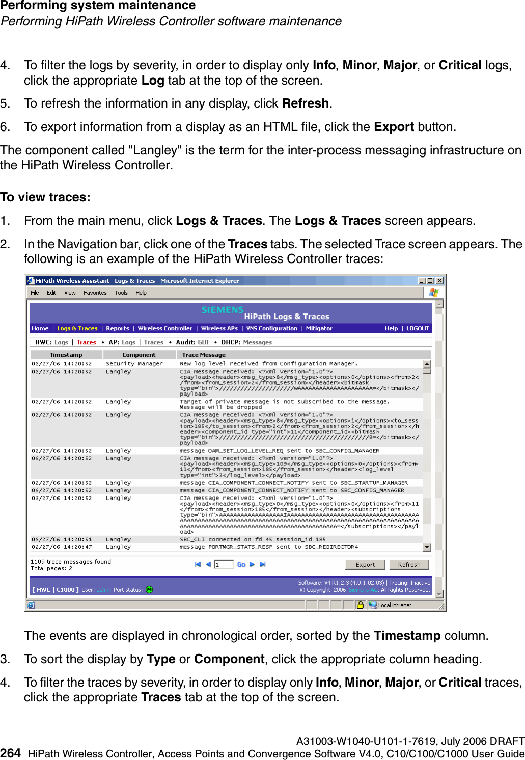 Performing system maintenance A31003-W1040-U101-1-7619, July 2006 DRAFT264 HiPath Wireless Controller, Access Points and Convergence Software V4.0, C10/C100/C1000 User Guide        hwc_ongoing.fmPerforming HiPath Wireless Controller software maintenance4. To filter the logs by severity, in order to display only Info, Minor, Major, or Critical logs, click the appropriate Log tab at the top of the screen.5. To refresh the information in any display, click Refresh.6. To export information from a display as an HTML file, click the Export button.The component called "Langley" is the term for the inter-process messaging infrastructure on the HiPath Wireless Controller.To view traces:1. From the main menu, click Logs &amp; Traces. The Logs &amp; Traces screen appears.2. In the Navigation bar, click one of the Traces tabs. The selected Trace screen appears. The following is an example of the HiPath Wireless Controller traces:The events are displayed in chronological order, sorted by the Timestamp column.3. To sort the display by Type or Component, click the appropriate column heading.4. To filter the traces by severity, in order to display only Info, Minor, Major, or Critical traces, click the appropriate Traces tab at the top of the screen.